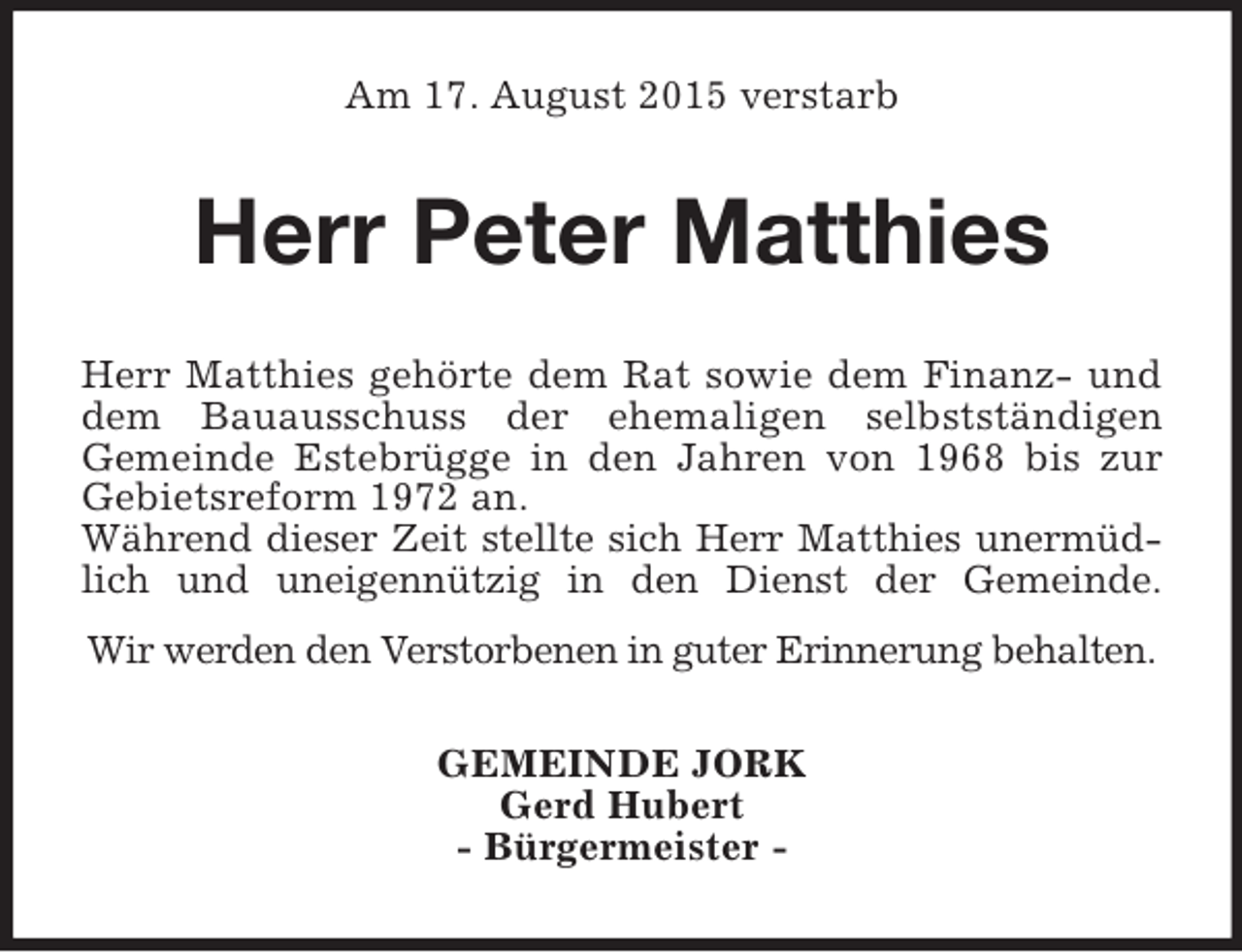 <p>Am 17. August 2015 verstarb<br />Herr Peter Matthies<br />Herr Matthies gehörte dem Rat sowie dem Finanz- und<br />dem Bauausschuss der ehemaligen selbstständigen<br />Gemeinde Estebrügge in den Jahren von 1968 bis zur<br />Gebietsreform 1972 an.<br />Während dieser Zeit stellte sich Herr Matthies unermüd-<br />lich und uneigennützig in den Dienst der Gemeinde.<br />Wir werden den Verstorbenen in guter Erinnerung behalten.<br />GEMEINDE JORK<br />Gerd Hubert<br />- Bürgermeister -</p>