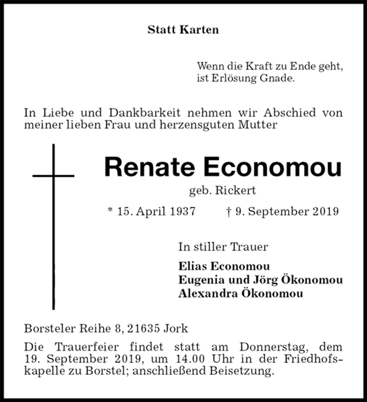 <p>Statt Karten<br />Wenn die Kraft zu Ende geht,<br />ist Erlösung Gnade.<br />In Liebe und Dankbarkeit nehmen wir Abschied von meiner lieben Frau und herzensguten Mutter<br />Renate Economou<br />geb. Rickert<br />* 15. April 1937 † 9. September 2019<br />In stiller Trauer<br />Elias Economou<br />Eugenia und Jörg Ökonomou<br />Alexandra Ökonomou<br />Borsteler Reihe 8, 21635 Jork<br />Die Trauerfeier findet statt am Donnerstag, dem<br />19. September 2019, um 14.00 Uhr in der Friedhofs-<br />kapelle zu Borstel; anschließend Beisetzung.</p>