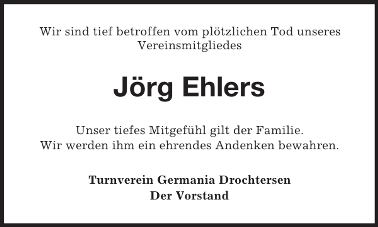 <p>Wir sind tief betroffen vom plötzlichen Tod unseres<br />Vereinsmitgliedes</p><p>Jörg Ehlers<br />Unser tiefes Mitgefühl gilt der Familie.<br />Wir werden ihm ein ehrendes Andenken bewahren.<br />Turnverein Germania Drochtersen<br />Der Vorstand</p>