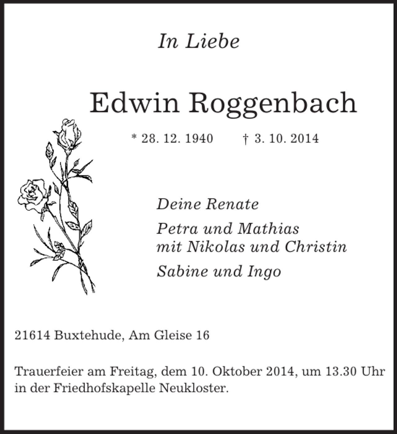 <p>In Liebe<br />Edwin Roggenbach<br />* 28. 12. 1940 † 3. 10. 2014<br />Deine Renate<br />Petra und Mathias<br />mit Nikolas und Christin<br />Sabine und Ingo<br />21614 Buxtehude, Am Gleise 16</p><p>Trauerfeier am Freitag, dem 10. Oktober 2014, um 13.30 Uhr in der Friedhofskapelle Neukloster.</p>