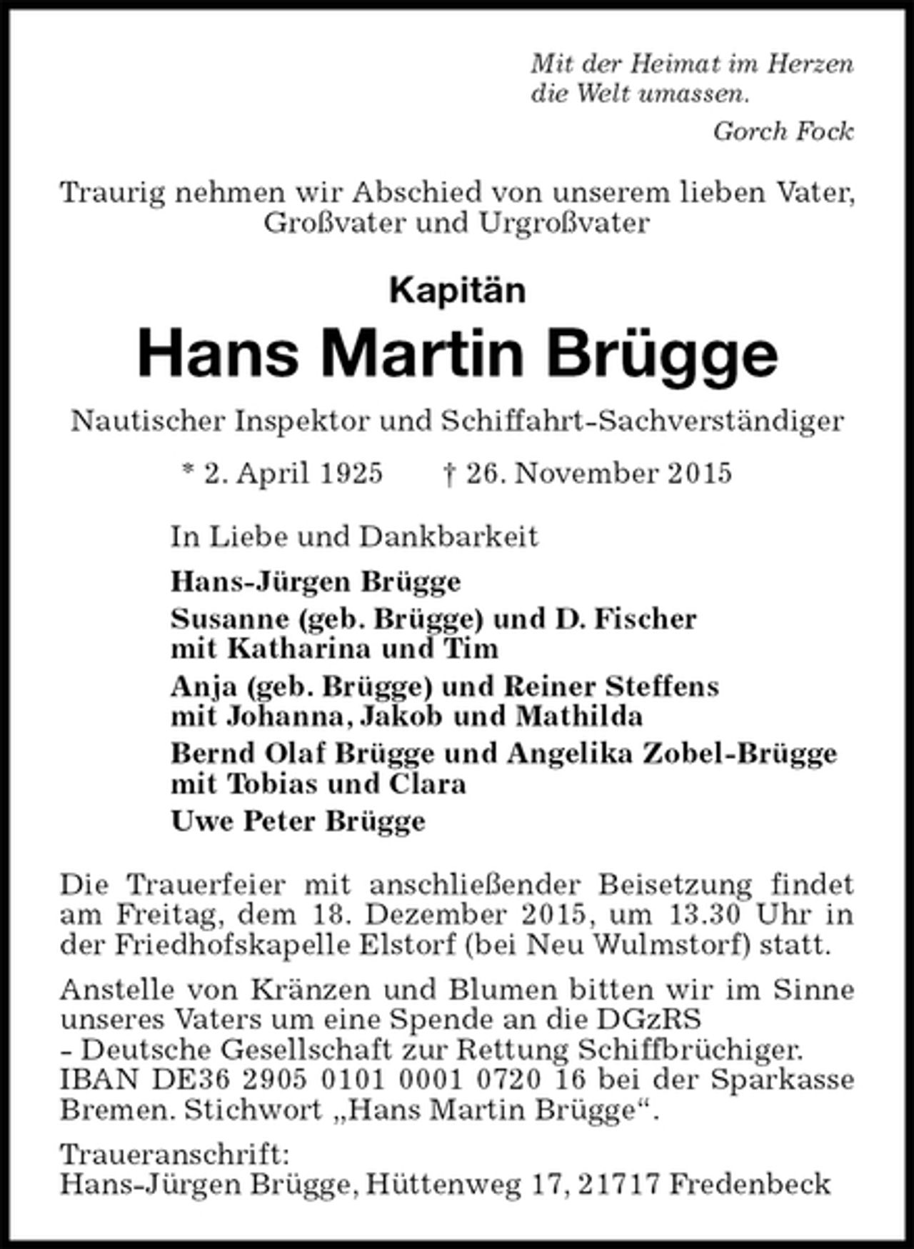 <p>Mit der Heimat im Herzen<br />die Welt umassen.<br />Gorch Fock<br />Traurig nehmen wir Abschied von unserem lieben Vater, Großvater und Urgroßvater<br />Kapitän<br />Hans Martin Brügge<br />Nautischer Inspektor und Schiffahrt-Sachverständiger<br />* 2. April 1925 † 26. November 2015<br />In Liebe und Dankbarkeit<br />Hans-Jürgen Brügge<br />Susanne (geb. Brügge) und D. Fischer<br />mit Katharina und Tim<br />Anja (geb. Brügge) und Reiner Steffens<br />mit Johanna, Jakob und Mathilda<br />Bernd Olaf Brügge und Angelika Zobel-Brügge<br />mit Tobias und Clara<br />Uwe Peter Brügge<br />Die Trauerfeier mit anschließender Beisetzung findet am Freitag, dem 18. Dezember 2015, um 13.30 Uhr in der Friedhofskapelle Elstorf (bei Neu Wulmstorf) statt.<br />Anstelle von Kränzen und Blumen bitten wir im Sinne unseres Vaters um eine Spende an die DGzRS<br />- Deutsche Gesellschaft zur Rettung Schiffbrüchiger.<br />IBAN DE36 2905 0101 0001 0720 16 bei der Sparkasse Bremen. Stichwort „Hans Martin Brügge“.<br />Traueranschrift:<br />Hans-Jürgen Brügge, Hüttenweg 17, 21717 Fredenbeck</p>