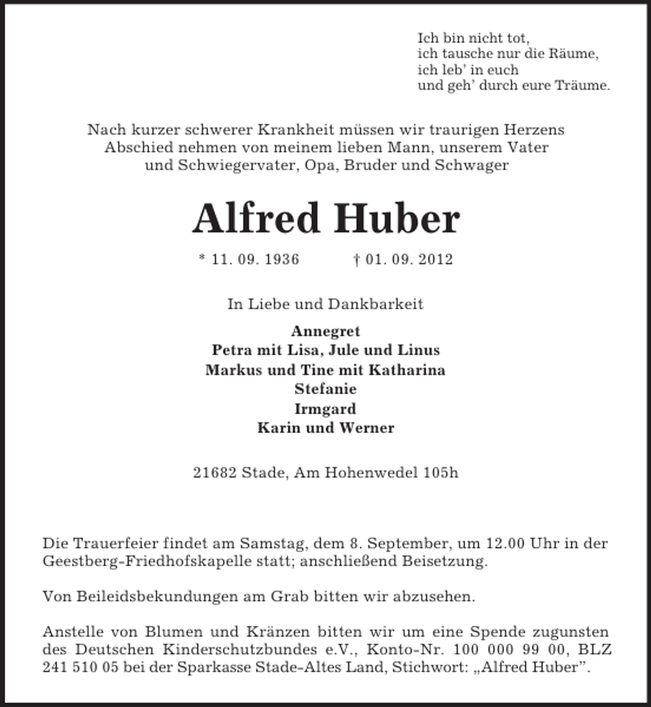 <p>Ich bin nicht tot,<br />ich tausche nur die Räume,<br />ich leb’ in euch<br />und geh’ durch eure Träume.<br />Nach kurzer schwerer Krankheit müssen wir traurigen Herzens<br />Abschied nehmen von meinem lieben Mann, unserem Vater<br />und Schwiegervater, Opa, Bruder und Schwager<br />Alfred Huber<br />* 11. 09. 1936 † 01. 09. 2012<br />In Liebe und Dankbarkeit<br />Annegret<br />Petra mit Lisa, Jule und Linus<br />Markus und Tine mit Katharina<br />Stefanie<br />Irmgard<br />Karin und Werner<br />21682 Stade, Am Hohenwedel 105h</p><p>Die Trauerfeier findet am Samstag, dem 8. September, um 12.00 Uhr in der Geestberg-Friedhofskapelle statt; anschließend Beisetzung.</p><p>Von Beileidsbekundungen am Grab bitten wir abzusehen.</p><p>Anstelle von Blumen und Kränzen bitten wir um eine Spende zugunsten<br />des Deutschen Kinderschutzbundes e.V., Konto-Nr. 100 000 99 00, BLZ<br />241 510 05 bei der Sparkasse Stade-Altes Land, Stichwort: „Alfred Huber”.</p>