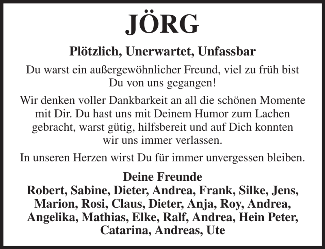 <p>JÖRG<br />Plötzlich, Unerwartet, Unfassbar<br />Du warst ein außergewöhnlicher Freund, viel zu früh bist<br />Du von uns gegangen!<br />Wir denken voller Dankbarkeit an all die schönen Momente mit Dir. Du hast uns mit Deinem Humor zum Lachen<br />gebracht, warst gütig, hilfsbereit und auf Dich konnten<br />wir uns immer verlassen.<br />In unseren Herzen wirst Du für immer unvergessen bleiben.<br />Deine Freunde<br />Robert, Sabine, Dieter, Andrea, Frank, Silke, Jens, Marion, Rosi, Claus, Dieter, Anja, Roy, Andrea,<br />Angelika, Mathias, Elke, Ralf, Andrea, Hein Peter,<br />Catarina, Andreas, Ute</p>