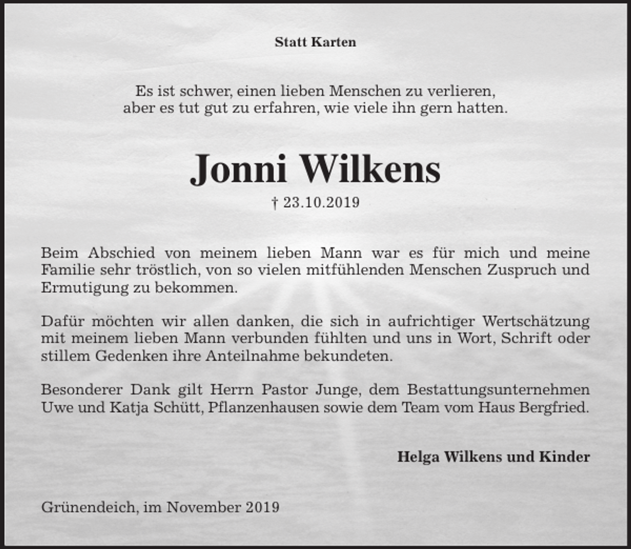 <p>Statt Karten<br />Es ist schwer, einen lieben Menschen zu verlieren,<br />aber es tut gut zu erfahren, wie viele ihn gern hatten.<br />Jonni Wilkens<br />† 23.10.2019<br />Beim Abschied von meinem lieben Mann war es für mich und meine<br />Familie sehr tröstlich, von so vielen mitfühlenden Menschen Zuspruch und<br />Ermutigung zu bekommen.</p>
<p>Dafür möchten wir allen danken, die sich in aufrichtiger Wertschätzung<br />mit meinem lieben Mann verbunden fühlten und uns in Wort, Schrift oder<br />stillem Gedenken ihre Anteilnahme bekundeten.</p>
<p>Besonderer Dank gilt Herrn Pastor Junge, dem Bestattungsunternehmen<br />Uwe und Katja Schütt, Pflanzenhausen sowie dem Team vom Haus Bergfried.<br />Helga Wilkens und Kinder<br />Grünendeich, im November 2019</p>