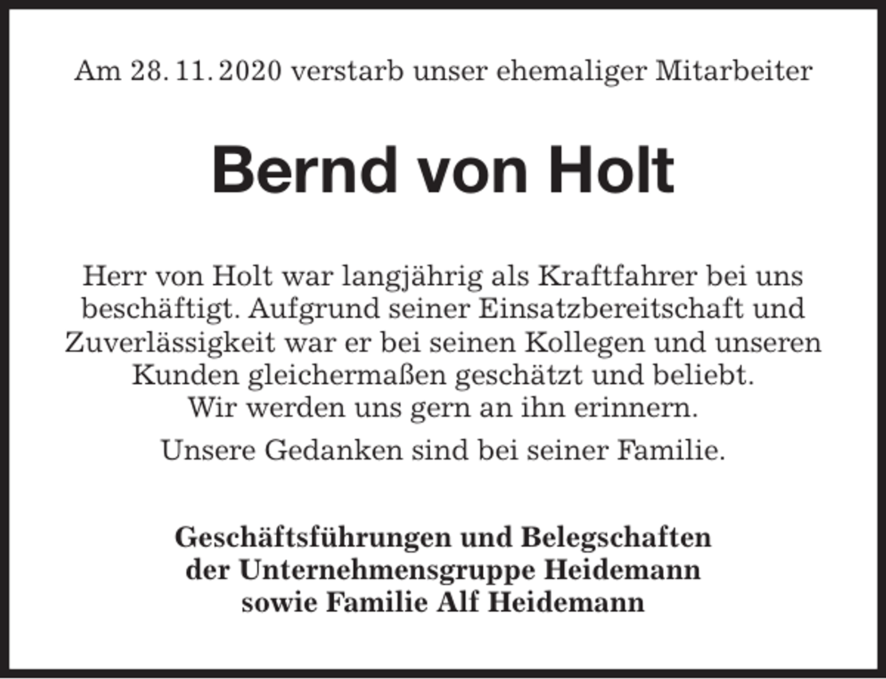 <p>Am 28. 11. 2020 verstarb unser ehemaliger Mitarbeiter<br />Bernd von Holt<br />Herr von Holt war langjährig als Kraftfahrer bei uns beschäftigt. Aufgrund seiner Einsatzbereitschaft und Zuverlässigkeit war er bei seinen Kollegen und unseren Kunden gleichermaßen geschätzt und beliebt.<br />Wir werden uns gern an ihn erinnern.<br />Unsere Gedanken sind bei seiner Familie.<br />Geschäftsführungen und Belegschaften<br />der Unternehmensgruppe Heidemann<br />sowie Familie Alf Heidemann</p>