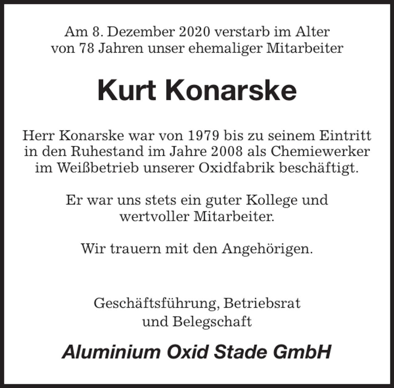 <p>Am 8. Dezember 2020 verstarb im Alter<br />von 78 Jahren unser ehemaliger Mitarbeiter<br />Kurt Konarske<br />Herr Konarske war von 1979 bis zu seinem Eintritt in den Ruhestand im Jahre 2008 als Chemiewerker im Weißbetrieb unserer Oxidfabrik beschäftigt.</p>
<p>Er war uns stets ein guter Kollege und<br />wertvoller Mitarbeiter.</p>
<p>Wir trauern mit den Angehörigen.</p>
<p>Geschäftsführung, Betriebsrat<br />und Belegschaft<br />Aluminium Oxid Stade GmbH</p>