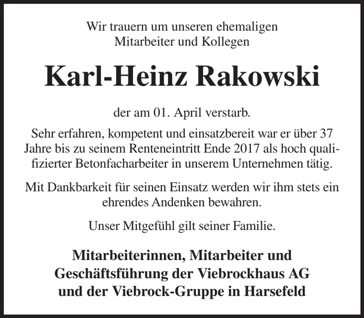 <p>Wir trauern um unseren ehemaligen<br />Mitarbeiter und Kollegen<br />Karl-Heinz Rakowski<br />der am 01. April verstarb.<br />Sehr erfahren, kompetent und einsatzbereit war er über 37 Jahre bis zu seinem Renteneintritt Ende 2017 als hoch qualifizierter Betonfacharbeiter in unserem Unternehmen tätig.</p><p>Mit Dankbarkeit für seinen Einsatz werden wir ihm stets ein ehrendes Andenken bewahren.</p><p>Unser Mitgefühl gilt seiner Familie.<br />Mitarbeiterinnen, Mitarbeiter und<br />Geschäftsführung der Viebrockhaus AG<br />und der Viebrock-Gruppe in Harsefeld</p>