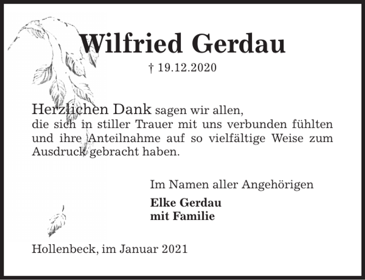 <p>Wilfried Gerdau<br />† 19.12.2020<br />Herzlichen Dank sagen wir allen,<br />die sich in stiller Trauer mit uns verbunden fühlten und ihre Anteilnahme auf so vielfältige Weise zum Ausdruck gebracht haben.<br />Im Namen aller Angehörigen<br />Elke Gerdau<br />mit Familie<br />Hollenbeck, im Januar 2021</p>