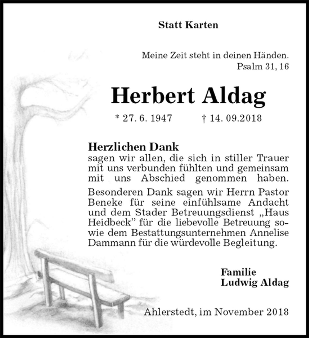 <p>Statt Karten<br />Meine Zeit steht in deinen Händen.<br />Psalm 31, 16<br />Herbert Aldag<br />* 27. 6. 1947 † 14. 09.2018<br />Herzlichen Dank<br />sagen wir allen, die sich in stiller Trauer mit uns verbunden fühlten und gemeinsam mit uns Abschied genommen haben.<br />Besonderen Dank sagen wir Herrn Pastor Beneke für seine einfühlsame Andacht und dem Stader Betreuungsdienst „Haus Heidbeck” für die liebevolle Betreuung sowie dem Bestattungsunternehmen Annelise Dammann für die würdevolle Begleitung.<br />Familie<br />Ludwig Aldag<br />Ahlerstedt, im November 2018</p>