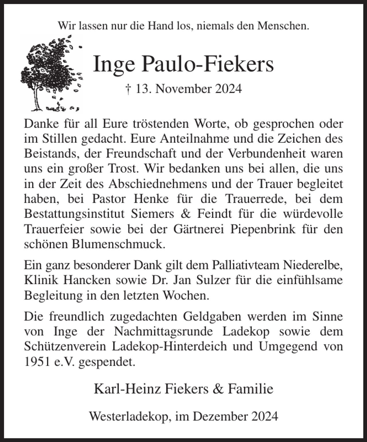 <p>Wir lassen nur die Hand los, niemals den Menschen.<br />Inge Paulo-Fiekers<br />† 13. November 2024<br />Danke für all Eure tröstenden Worte, ob gesprochen oder im Stillen gedacht. Eure Anteilnahme und die Zeichen des Beistands, der Freundschaft und der Verbundenheit waren uns ein großer Trost. Wir bedanken uns bei allen, die uns in der Zeit des Abschiednehmens und der Trauer begleitet haben, bei Pastor Henke für die Trauerrede, bei dem<br />Bestattungsinstitut Siemers &amp; Feindt für die würdevolle Trauerfeier sowie bei der Gärtnerei Piepenbrink für den schönen Blumenschmuck.<br />Ein ganz besonderer Dank gilt dem Palliativteam Niederelbe, Klinik Hancken sowie Dr. Jan Sulzer für die einfühlsame Begleitung in den letzten Wochen.<br />Die freundlich zugedachten Geldgaben werden im Sinne von Inge der Nachmittagsrunde Ladekop sowie dem<br />Schützenverein Ladekop-Hinterdeich und Umgegend von 1951 e.V. gespendet.<br />Karl-Heinz Fiekers &amp; Familie<br />Westerladekop, im Dezember 2024</p>