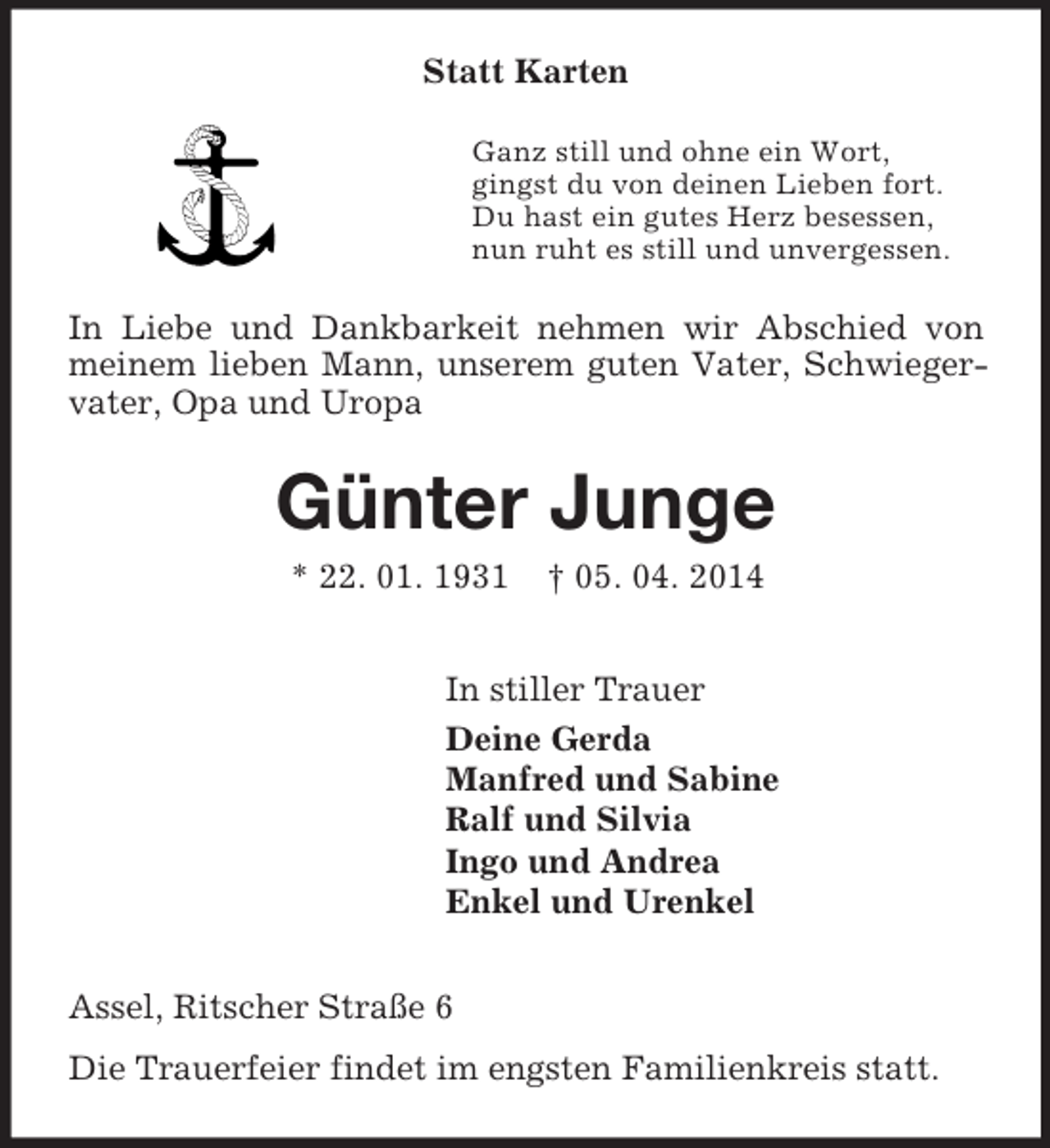 <p>Statt Karten<br />Ganz still und ohne ein Wort,<br />gingst du von deinen Lieben fort.<br />Du hast ein gutes Herz besessen,<br />nun ruht es still und unvergessen.<br />In Liebe und Dankbarkeit nehmen wir Abschied von meinem lieben Mann, unserem guten Vater, Schwiegervater, Opa und Uropa<br />Günter Junge<br />* 22. 01. 1931 † 05. 04. 2014<br />In stiller Trauer<br />Deine Gerda<br />Manfred und Sabine<br />Ralf und Silvia<br />Ingo und Andrea<br />Enkel und Urenkel<br />Assel, Ritscher Straße 6<br />Die Trauerfeier findet im engsten Familienkreis statt.</p>