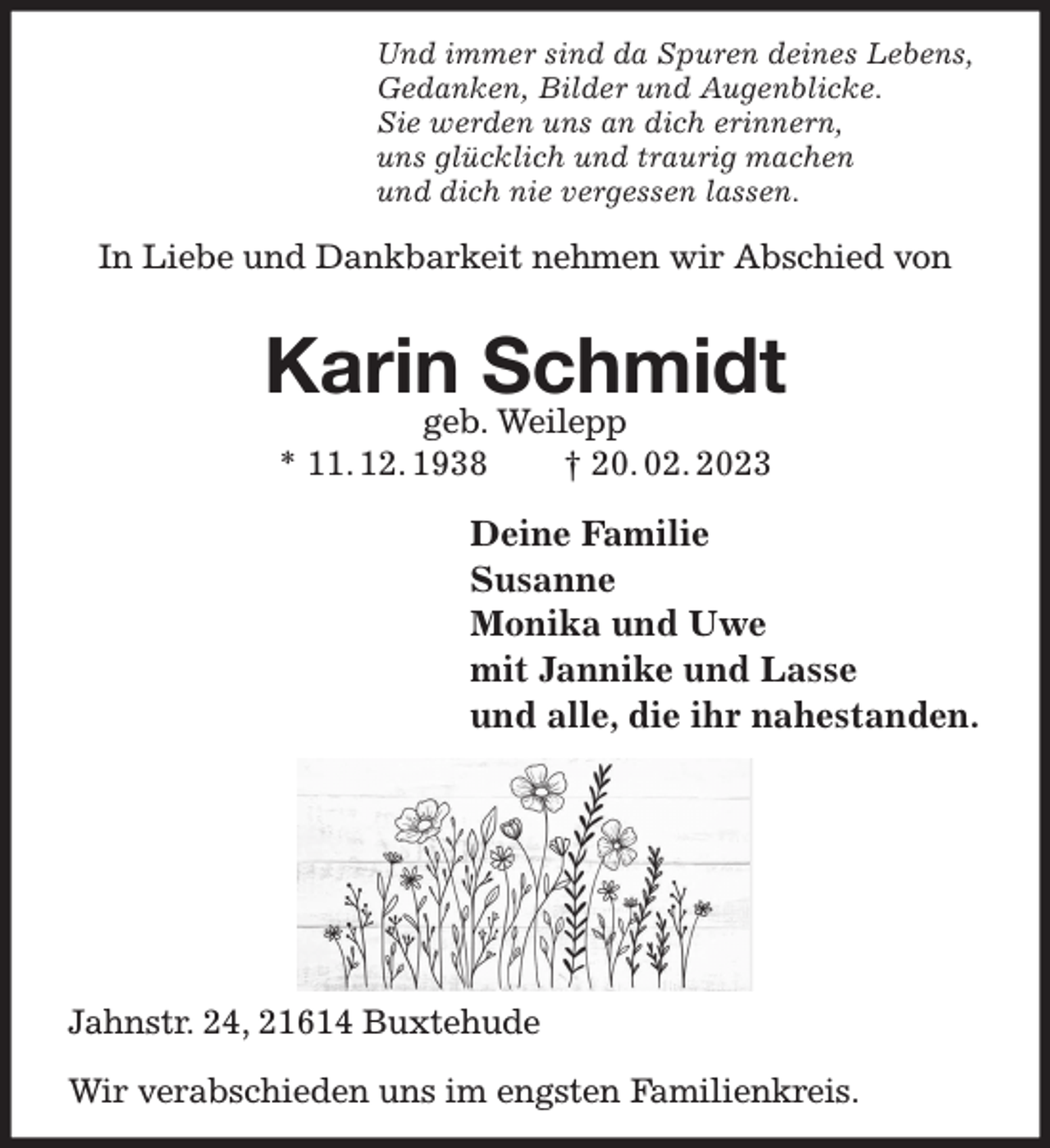 <p>Und immer sind da Spuren deines Lebens,<br />Gedanken, Bilder und Augenblicke.<br />Sie werden uns an dich erinnern,<br />uns glücklich und traurig machen<br />und dich nie vergessen lassen.</p><p>In Liebe und Dankbarkeit nehmen wir Abschied von<br />Karin Schmidt<br />geb. Weilepp<br />* 11. 12. 1938 † 20. 02. 2023</p><p>Deine Familie<br />Susanne<br />Monika und Uwe<br />mit Jannike und Lasse<br />und alle, die ihr nahestanden.<br />Jahnstr. 24, 21614 Buxtehude</p><p>Wir verabschieden uns im engsten Familienkreis.</p>