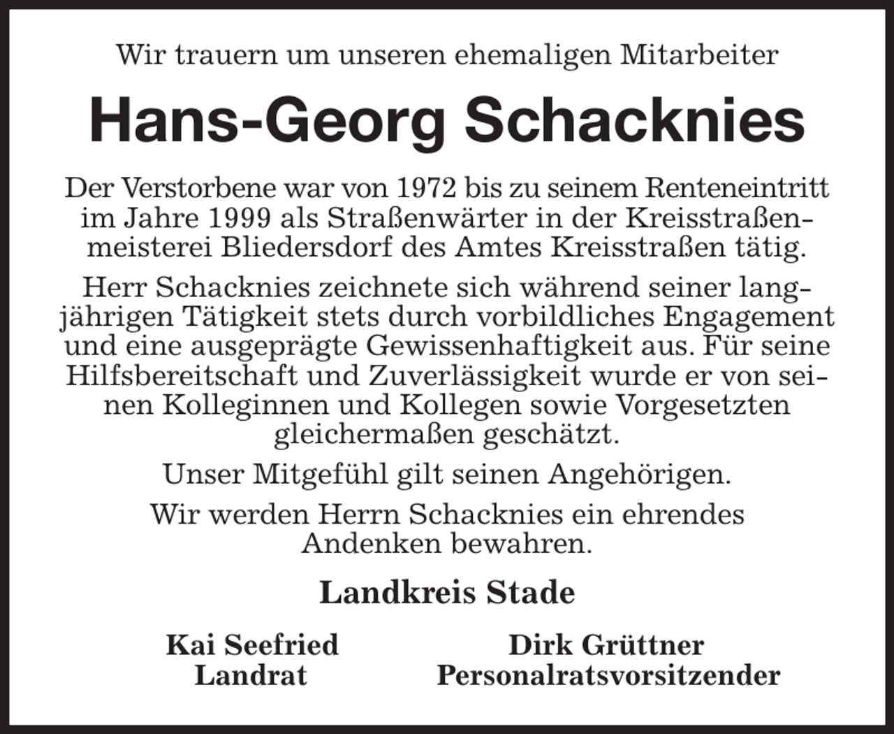 <p>Wir trauern um unseren ehemaligen Mitarbeiter<br />Hans-Georg Schacknies<br />Der Verstorbene war von 1972 bis zu seinem Renteneintritt im Jahre 1999 als Straßenwärter in der Kreisstraßenmeisterei Bliedersdorf des Amtes Kreisstraßen tätig.<br />Herr Schacknies zeichnete sich während seiner lang-jährigen Tätigkeit stets durch vorbildliches Engagement und eine ausgeprägte Gewissenhaftigkeit aus. Für seine Hilfsbereitschaft und Zuverlässigkeit wurde er von seinen Kolleginnen und Kollegen sowie Vorgesetzten<br />gleichermaßen geschätzt.<br />Unser Mitgefühl gilt seinen Angehörigen.<br />Wir werden Herrn Schacknies ein ehrendes<br />Andenken bewahren.<br />Landkreis Stade<br />Kai Seefried Dirk Grüttner<br />Landrat Personalratsvorsitzender</p>