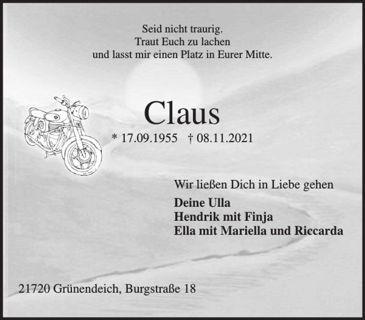 <p>Seid nicht traurig.<br />Traut Euch zu lachen<br />und lasst mir einen Platz in Eurer Mitte.<br />Claus<br />* 17.09.1955 † 08.11.2021<br />Wir ließen Dich in Liebe gehen<br />Deine Ulla<br />Hendrik mit Finja<br />Ella mit Mariella und Riccarda<br />21720 Grünendeich, Burgstraße 18</p>