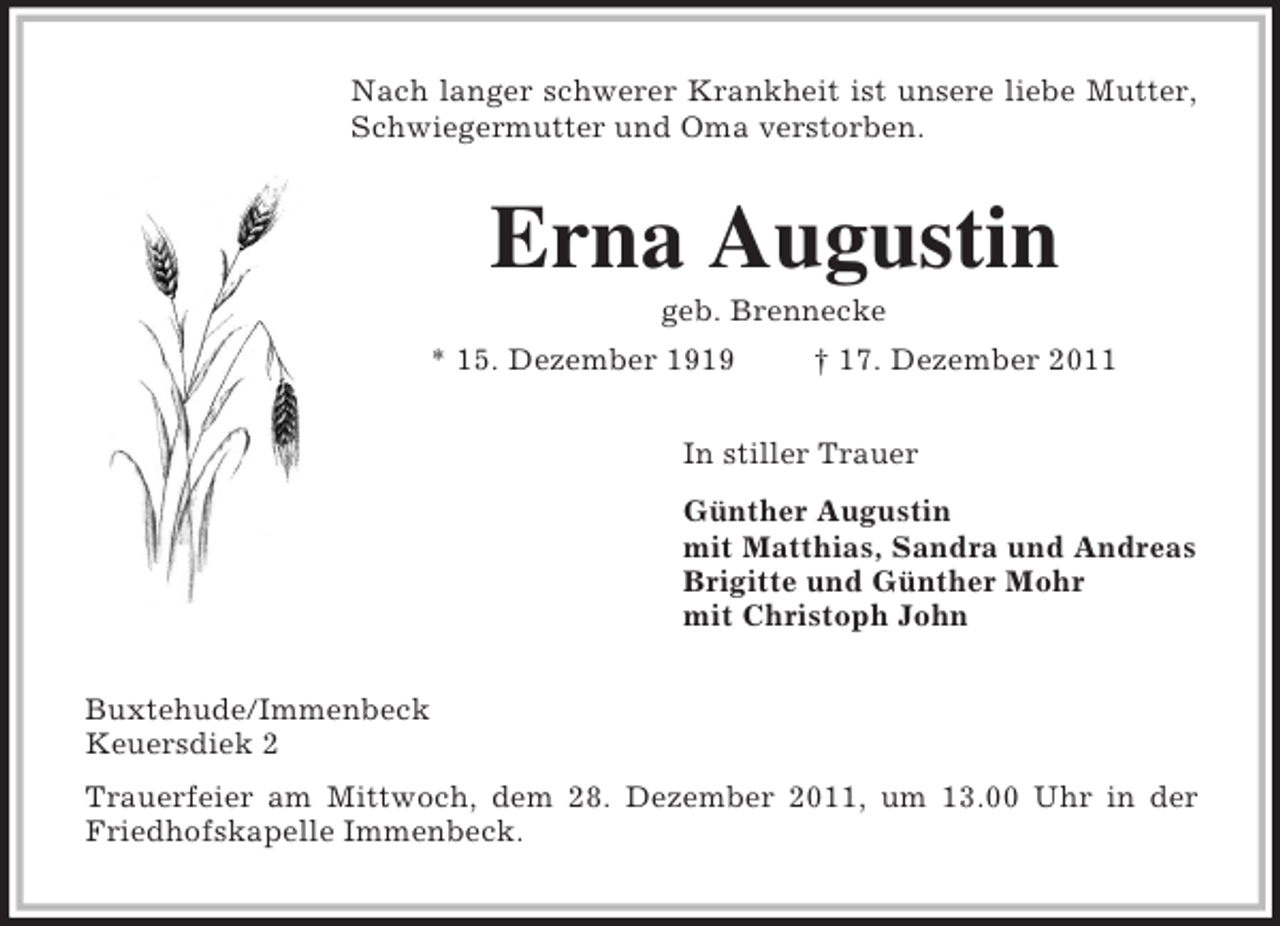 <p>Nach langer schwerer Krankheit ist unsere liebe Mutter,<br />Schwiegermutter und Oma verstorben.<br />Erna Augustin<br />geb. Brennecke<br />* 15. Dezember 1919 † 17. Dezember 2011<br />In stiller Trauer<br />Günther Augustin<br />mit Matthias, Sandra und Andreas<br />Brigitte und Günther Mohr<br />mit Christoph John<br />Buxtehude/Immenbeck<br />Keuersdiek 2<br />Trauerfeier am Mittwoch, dem 28. Dezember 2011, um 13.00 Uhr in der<br />Friedhofskapelle Immenbeck.</p>