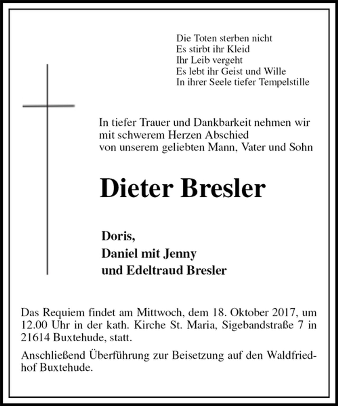 <p>Die Toten sterben nicht<br />Es stirbt ihr Kleid<br />Ihr Leib vergeht<br />Es lebt ihr Geist und Wille<br />In ihrer Seele tiefer Tempelstille<br />In tiefer Trauer und Dankbarkeit nehmen wir<br />mit schwerem Herzen Abschied<br />von unserem geliebten Mann, Vater und Sohn<br />Dieter Bresler<br />Doris,<br />Daniel mit Jenny<br />und Edeltraud Bresler<br />Das Requiem findet am Mittwoch, dem 18. Oktober 2017, um 12.00 Uhr in der kath. Kirche St. Maria, Sigebandstraße 7 in 21614 Buxtehude, statt.<br />Anschließend Überführung zur Beisetzung auf den Waldfriedhof Buxtehude.</p>