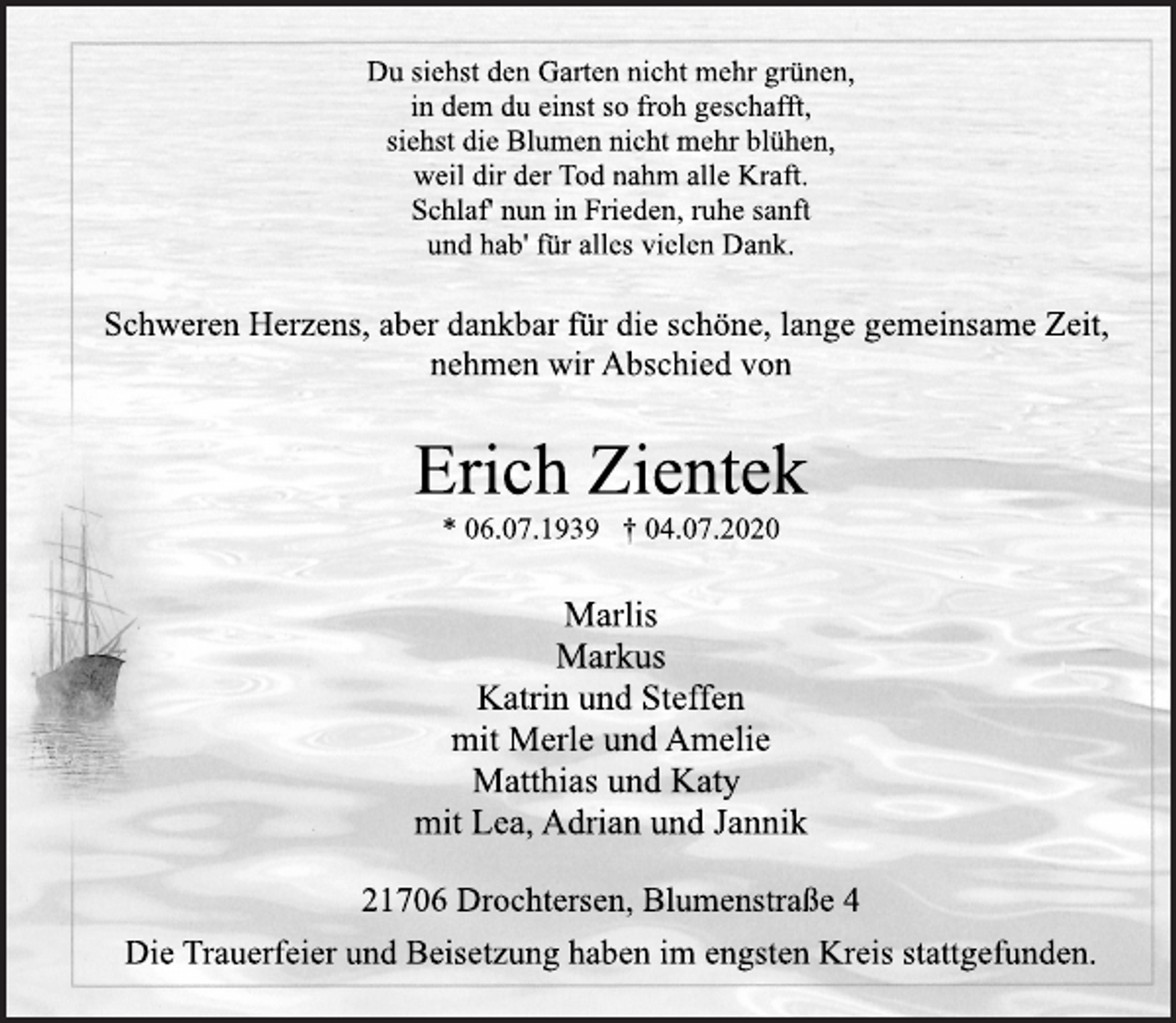 <p>Du siehst den Garten nicht mehr grünen,<br />in dem du einst so froh geschafft,<br />siehst die Blumen nicht mehr blühen,<br />weil dir der Tod nahm alle Kraft.<br />Schlaf' nun in Frieden, ruhe sanft<br />und hab' für alles vielen Dank.<br />Schweren Herzens, aber dankbar für die schöne, lange gemeinsame Zeit, nehmen wir Abschied von<br />Erich Zientek<br />* 06.07.1939 † 04.07.2020<br />Marlis<br />Markus<br />Katrin und Steffen<br />mit Merle und Amelie<br />Matthias und Katy<br />mit Lea, Adrian und Jannik<br />21706 Drochtersen, Blumenstraße 4<br />Die Trauerfeier und Beisetzung haben im engsten Kreis stattgefunden.</p>