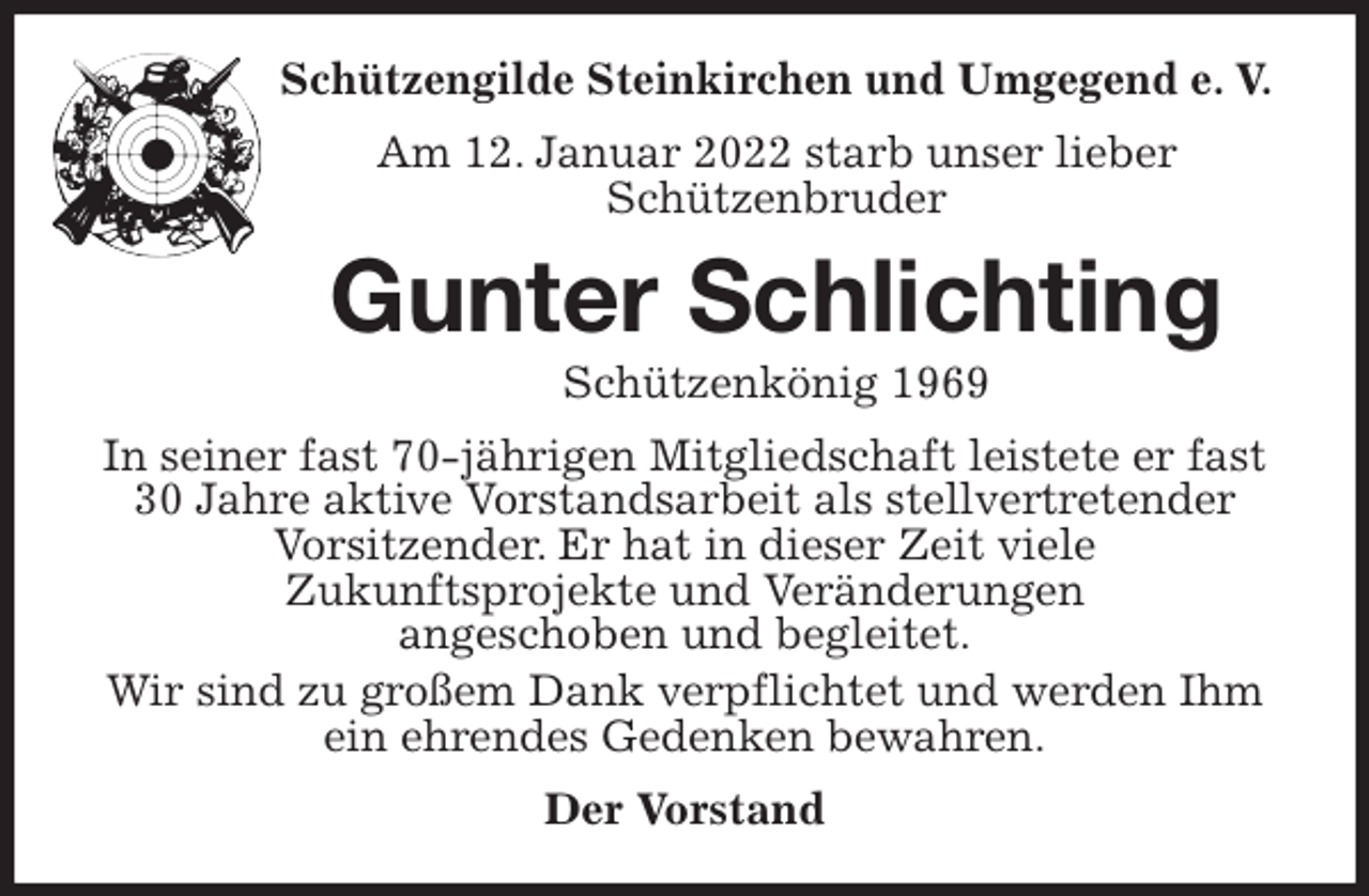 <p>Schützengilde Steinkirchen und Umgegend e. V.<br />Am 12. Januar 2022 starb unser lieber<br />Schützenbruder<br />Gunter Schlichting<br />Schützenkönig 1969<br />In seiner fast 70-jährigen Mitgliedschaft leistete er fast 30 Jahre aktive Vorstandsarbeit als stellvertretender Vorsitzender. Er hat in dieser Zeit viele<br />Zukunftsprojekte und Veränderungen<br />angeschoben und begleitet.<br />Wir sind zu großem Dank verpflichtet und werden Ihm ein ehrendes Gedenken bewahren.<br />Der Vorstand</p>