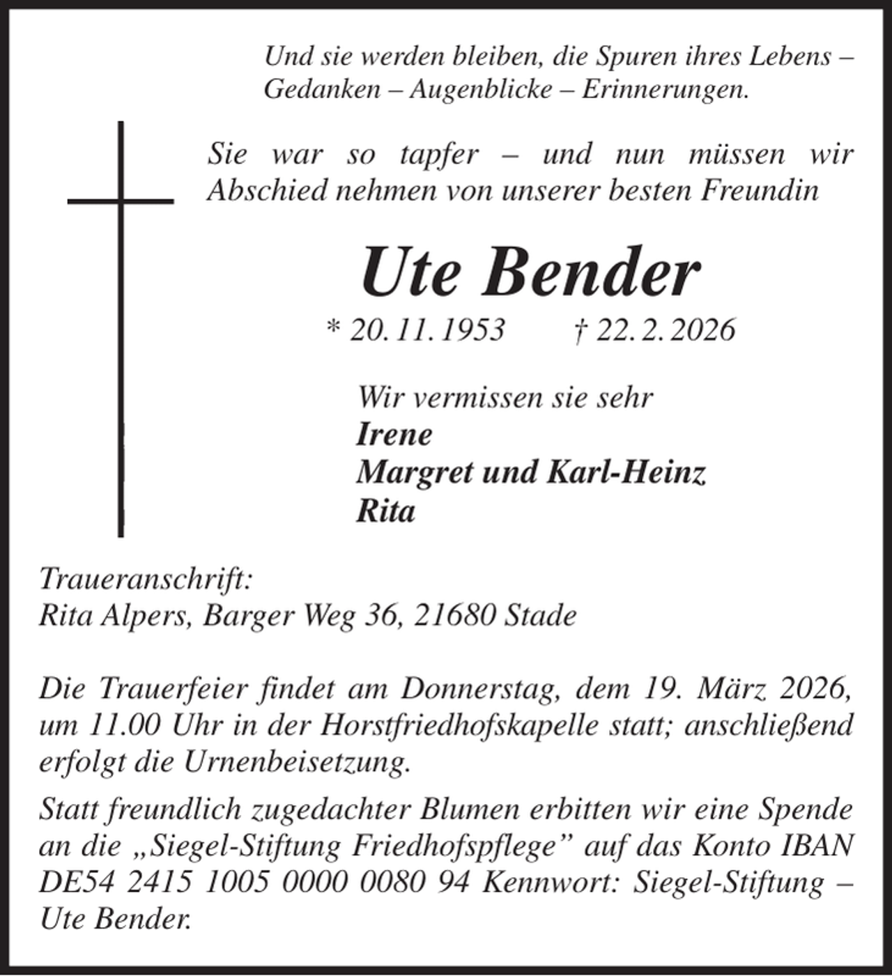 <p>Und sie werden bleiben, die Spuren ihres Lebens -<br />Gedanken - Augenblicke - Erinnerungen.<br />Sie war so tapfer - und nun müssen wir<br />Abschied nehmen von unserer besten Freundin<br />Ute Bender<br />* 20. 11. 1953 † 22. 2. 2026<br />Wir vermissen sie sehr<br />Irene<br />Margret und Karl-Heinz<br />Rita<br />Traueranschrift:<br />Rita Alpers, Barger Weg 36, 21680 Stade</p><p>Die Trauerfeier findet am Donnerstag, dem 19. März 2026, um 11.00 Uhr in der Horstfriedhofskapelle statt; anschließend<br />erfolgt die Urnenbeisetzung.<br />Statt freundlich zugedachter Blumen erbitten wir eine Spende an die „Siegel-Stiftung Friedhofspflege” auf das Konto IBAN DE54 2415 1005 0000 0080 94 Kennwort: Siegel-Stiftung - Ute Bender.</p>