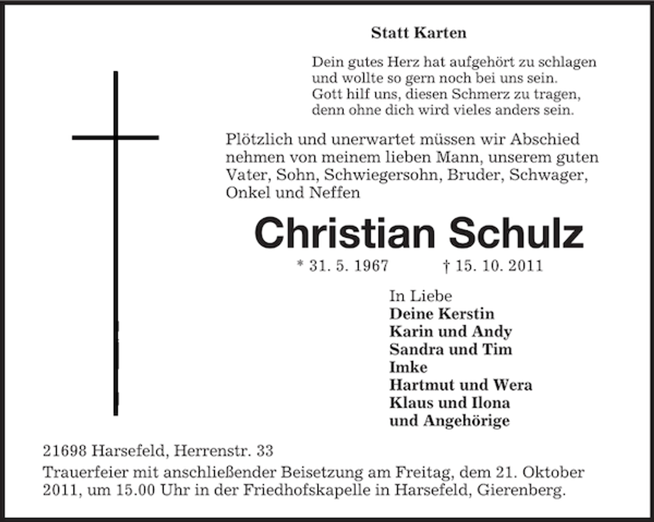 <p>Statt Karten<br />Dein gutes Herz hat aufgehört zu schlagen<br />und wollte so gern noch bei uns sein.<br />Gott hilf uns, diesen Schmerz zu tragen,<br />denn ohne dich wird vieles anders sein.<br />Plötzlich und unerwartet müssen wir Abschied nehmen von meinem lieben Mann, unserem guten Vater, Sohn, Schwiegersohn, Bruder, Schwager, Onkel und Neffen<br />Christian Schulz<br />* 31. 5. 1967</p>
<p>† 15. 10. 2011<br />In Liebe<br />Deine Kerstin<br />Karin und Andy<br />Sandra und Tim<br />Imke<br />Hartmut und Wera<br />Klaus und Ilona<br />und Angehörige<br />21698 Harsefeld, Herrenstr. 33<br />Trauerfeier mit anschließender Beisetzung am Freitag, dem 21. Oktober 2011, um 15.00 Uhr in der Friedhofskapelle in Harsefeld, Gierenberg.</p>