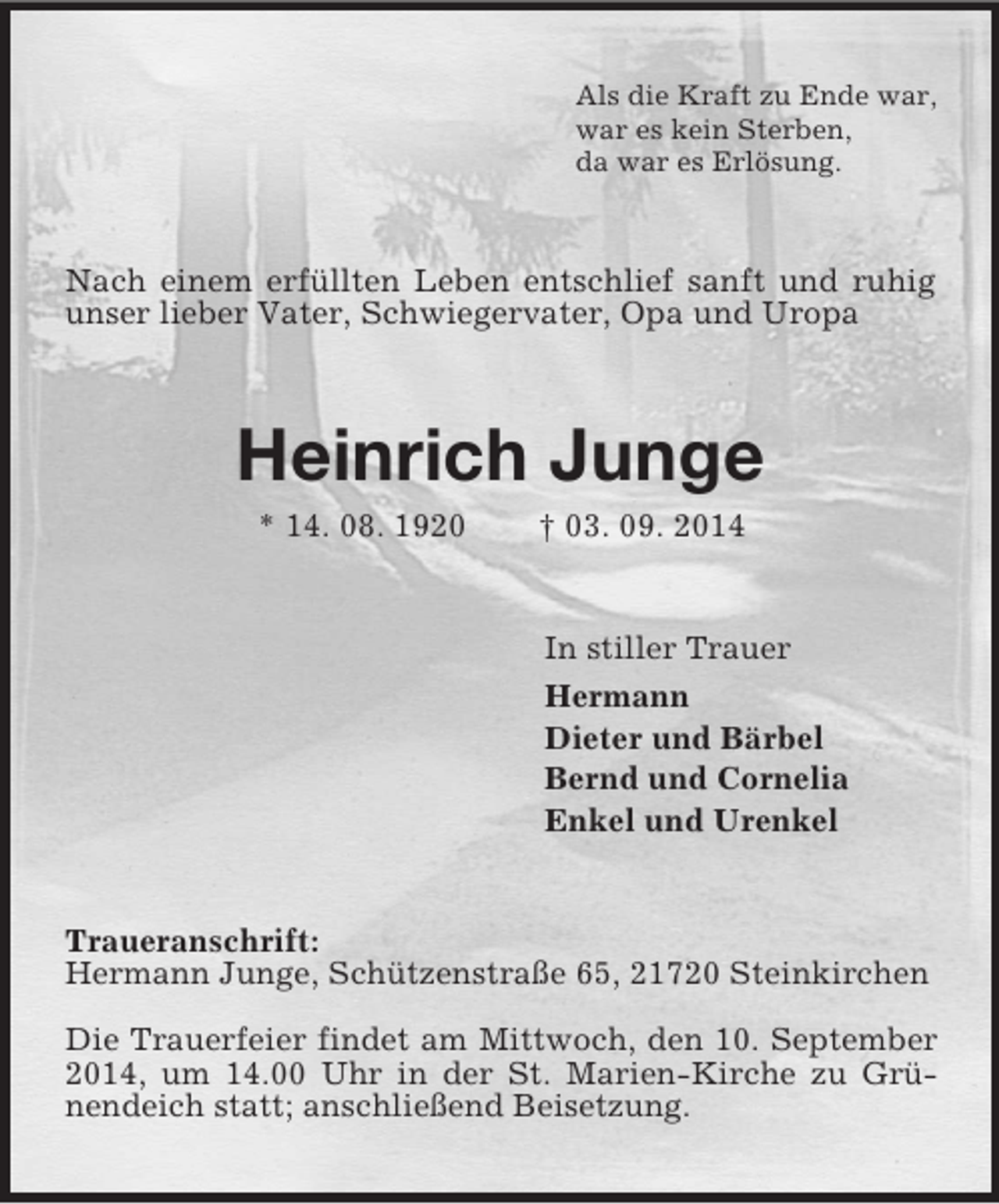 <p>Als die Kraft zu Ende war,<br />war es kein Sterben,<br />da war es Erlösung.<br />Nach einem erfüllten Leben entschlief sanft und ruhig unser lieber Vater, Schwiegervater, Opa und Uropa<br />Heinrich Junge<br />* 14. 08. 1920 † 03. 09. 2014<br />In stiller Trauer<br />Hermann<br />Dieter und Bärbel<br />Bernd und Cornelia<br />Enkel und Urenkel<br />Traueranschrift:<br />Hermann Junge, Schützenstraße 65, 21720 Steinkirchen<br />Die Trauerfeier findet am Mittwoch, den 10. September 2014, um 14.00 Uhr in der St. Marien-Kirche zu Grünendeich statt; anschließend Beisetzung.</p>