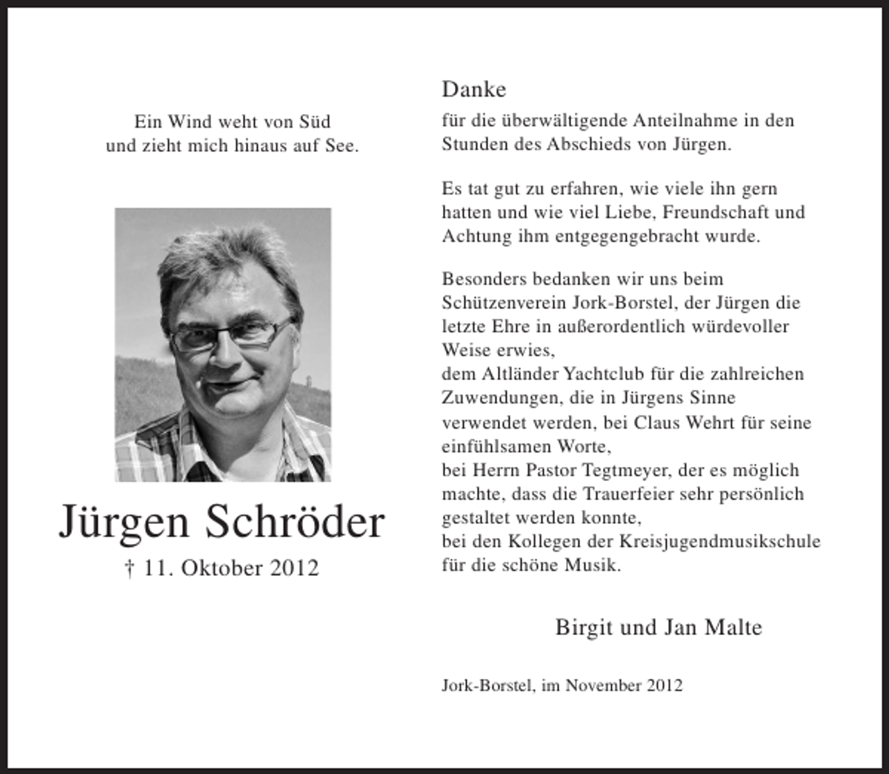 <p>Danke<br />Ein Wind weht von Süd<br />und zieht mich hinaus auf See.</p><p>für die überwältigende Anteilnahme in den<br />Stunden des Abschieds von Jürgen.<br />Es tat gut zu erfahren, wie viele ihn gern<br />hatten und wie viel Liebe, Freundschaft und<br />Achtung ihm entgegengebracht wurde.</p><p>Jürgen Schröder<br />† 11. Oktober 2012</p><p>Besonders bedanken wir uns beim<br />Schützenverein Jork-Borstel, der Jürgen die<br />letzte Ehre in außerordentlich würdevoller<br />Weise erwies,<br />dem Altländer Yachtclub für die zahlreichen<br />Zuwendungen, die in Jürgens Sinne<br />verwendet werden, bei Claus Wehrt für seine<br />einfühlsamen Worte,<br />bei Herrn Pastor Tegtmeyer, der es möglich<br />machte, dass die Trauerfeier sehr persönlich<br />gestaltet werden konnte,<br />bei den Kollegen der Kreisjugendmusikschule<br />für die schöne Musik.</p><p>Birgit und Jan Malte<br />Jork-Borstel, im November 2012</p>