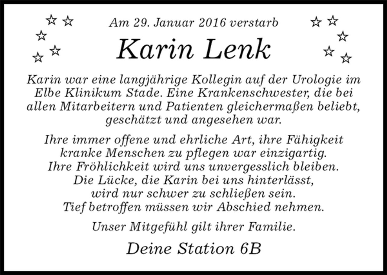 <p>Am 29. Januar 2016 verstarb<br />Karin Lenk<br />Karin war eine langjährige Kollegin auf der Urologie im Elbe Klinikum Stade. Eine Krankenschwester, die bei allen Mitarbeitern und Patienten gleichermaßen beliebt, geschätzt und angesehen war.<br />Ihre immer offene und ehrliche Art, ihre Fähigkeit<br />kranke Menschen zu pflegen war einzigartig.<br />Ihre Fröhlichkeit wird uns unvergesslich bleiben.<br />Die Lücke, die Karin bei uns hinterlässt,<br />wird nur schwer zu schließen sein.<br />Tief betroffen müssen wir Abschied nehmen.<br />Unser Mitgefühl gilt ihrer Familie.<br />Deine Station 6B</p>