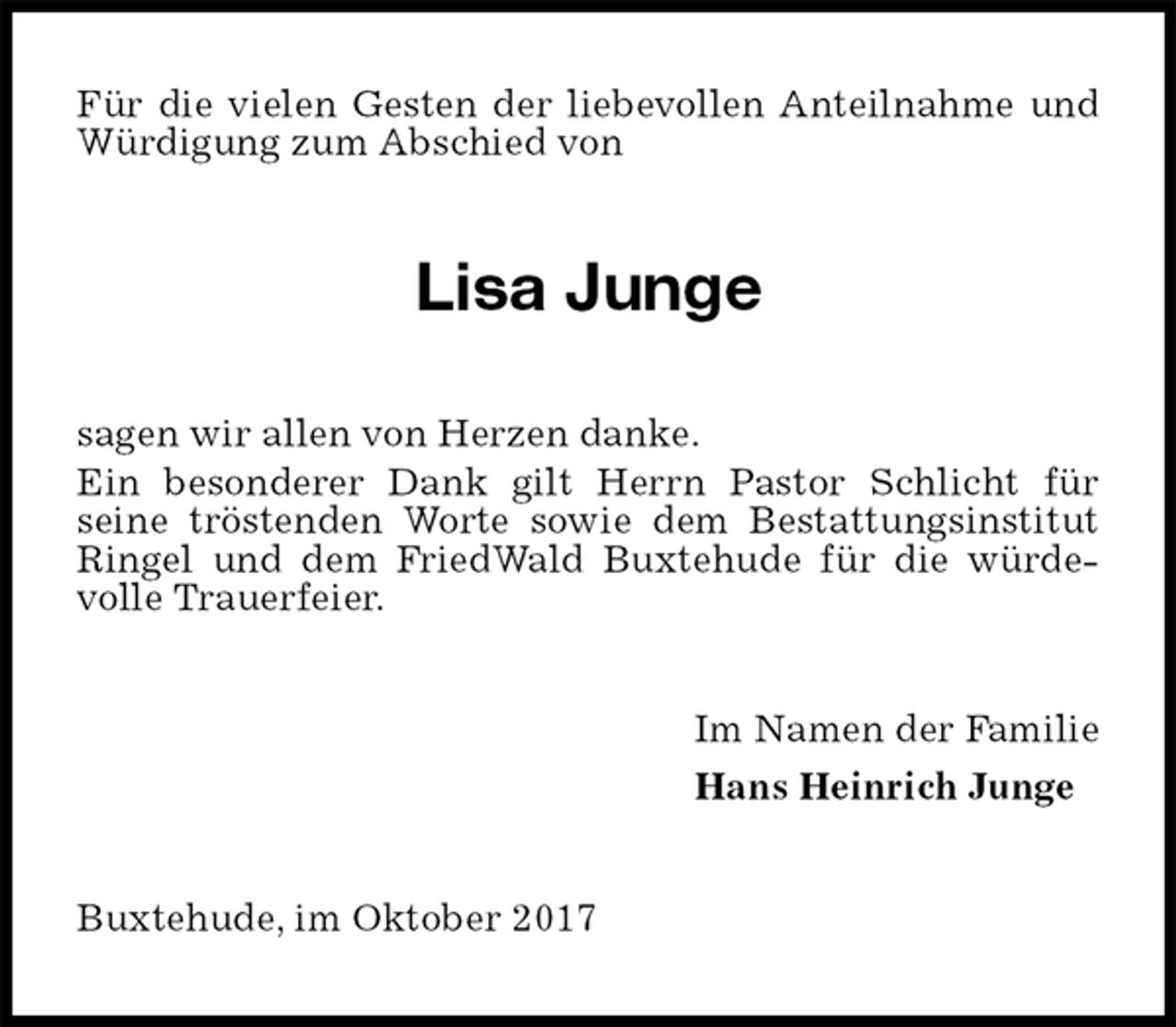 <p>Für die vielen Gesten der liebevollen Anteilnahme und Würdigung zum Abschied von<br />Lisa Junge<br />sagen wir allen von Herzen danke.<br />Ein besonderer Dank gilt Herrn Pastor Schlicht für<br />seine tröstenden Worte sowie dem Bestattungsinstitut Ringel und dem FriedWald Buxtehude für die würde-volle Trauerfeier.<br />Im Namen der Familie<br />Hans Heinrich Junge<br />Buxtehude, im Oktober 2017</p>