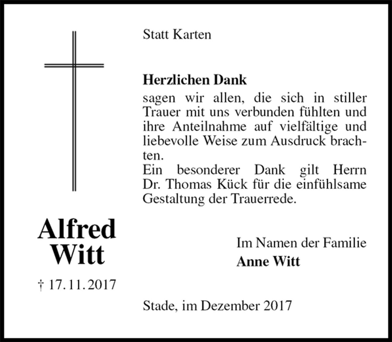 <p>Statt Karten<br />Herzlichen Dank<br />sagen wir allen, die sich in stiller Trauer mit uns verbunden fühlten und ihre Anteilnahme auf vielfältige und liebevolle Weise zum Ausdruck brachten.<br />Ein besonderer Dank gilt Herrn<br />Dr. Thomas Kück für die einfühlsame Gestaltung der Trauerrede.<br />Im Namen der Familie<br />Anne Witt<br />Stade, im Dezember 2017<br />Alfred<br />Witt<br />† 17. 11. 2017</p>