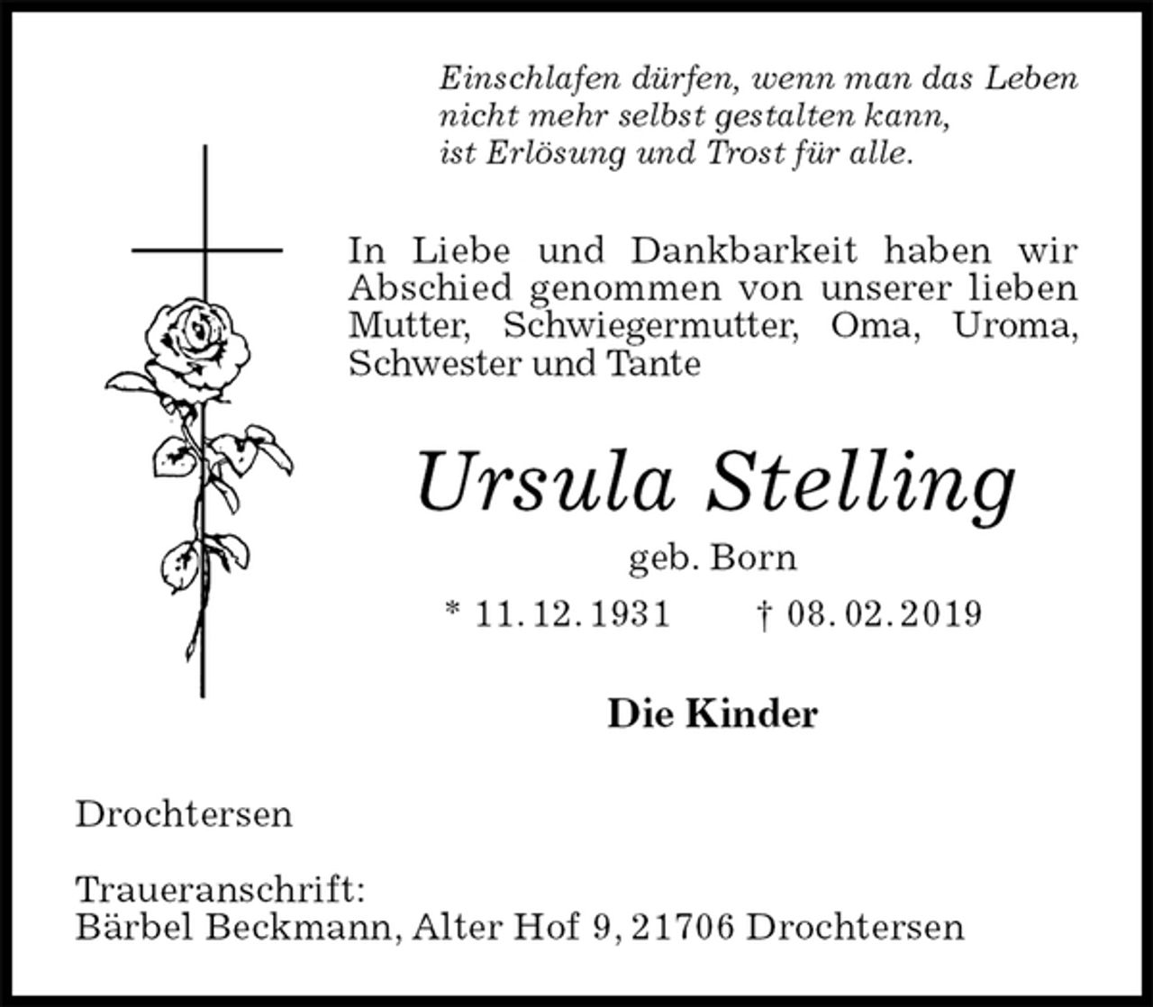 <p>Einschlafen dürfen, wenn man das Leben<br />nicht mehr selbst gestalten kann,<br />ist Erlösung und Trost für alle.<br />In Liebe und Dankbarkeit haben wir Abschied genommen von unserer lieben Mutter, Schwiegermutter, Oma, Uroma, Schwester und Tante<br />Ursula Stelling<br />geb. Born<br />* 11. 12. 1931 † 08. 02. 2019<br />Die Kinder<br />Drochtersen</p><p>Traueranschrift:<br />Bärbel Beckmann, Alter Hof 9, 21706 Drochtersen</p>