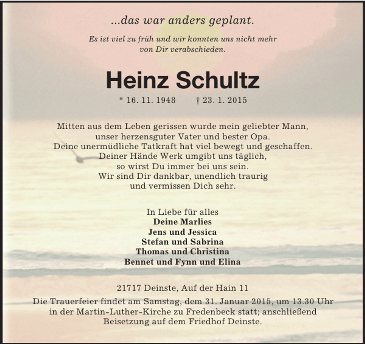 <p>...das war anders geplant.</p><p>Es ist viel zu früh und wir konnten uns nicht mehr<br />von Dir verabschieden.<br />Heinz Schultz<br />* 16. 11. 1948 † 23. 1. 2015<br />Mitten aus dem Leben gerissen wurde mein geliebter Mann,<br />unser herzensguter Vater und bester Opa.<br />Deine unermüdliche Tatkraft hat viel bewegt und geschaffen.<br />Deiner Hände Werk umgibt uns täglich,<br />so wirst Du immer bei uns sein.<br />Wir sind Dir dankbar, unendlich traurig<br />und vermissen Dich sehr.<br />In Liebe für alles<br />Deine Marlies<br />Jens und Jessica<br />Stefan und Sabrina<br />Thomas und Christina<br />Bennet und Fynn und Elina<br />21717 Deinste, Auf der Hain 11<br />Die Trauerfeier findet am Samstag, dem 31. Januar 2015, um 13.30 Uhr<br />in der Martin-Luther-Kirche zu Fredenbeck statt; anschließend<br />Beisetzung auf dem Friedhof Deinste.</p>