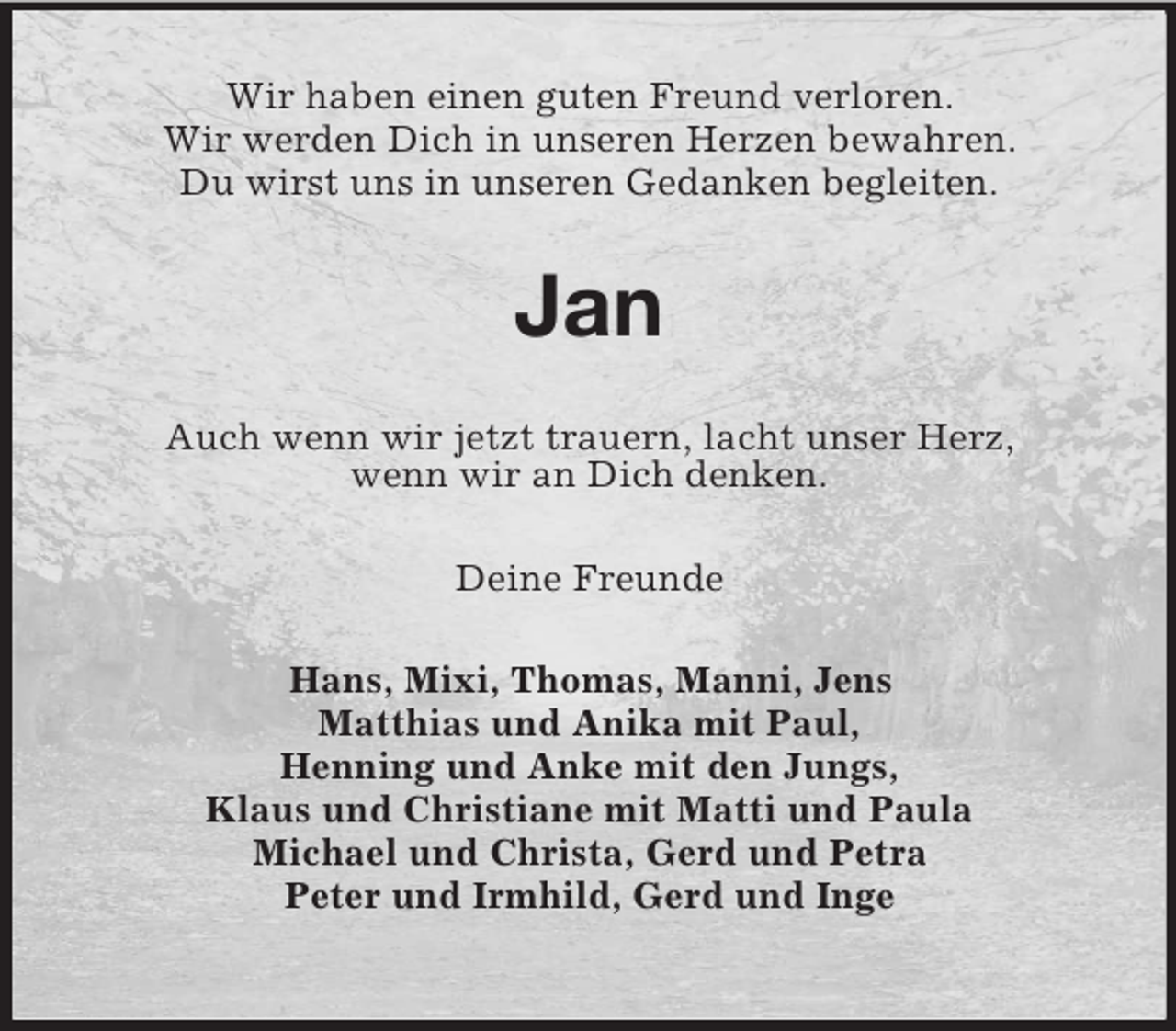 <p>Wir haben einen guten Freund verloren.<br />Wir werden Dich in unseren Herzen bewahren.<br />Du wirst uns in unseren Gedanken begleiten.</p><p>Jan<br />Auch wenn wir jetzt trauern, lacht unser Herz,<br />wenn wir an Dich denken.<br />Deine Freunde<br />Hans, Mixi, Thomas, Manni, Jens<br />Matthias und Anika mit Paul,<br />Henning und Anke mit den Jungs,<br />Klaus und Christiane mit Matti und Paula<br />Michael und Christa, Gerd und Petra<br />Peter und Irmhild, Gerd und Inge</p>
