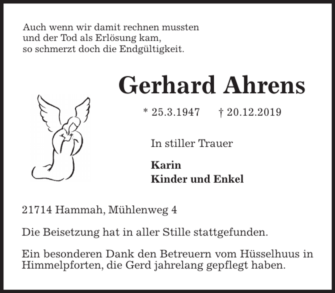 <p>Auch wenn wir damit rechnen mussten<br />und der Tod als Erlösung kam,<br />so schmerzt doch die Endgültigkeit.<br />Gerhard Ahrens<br />* 25.3.1947 † 20.12.2019<br />In stiller Trauer</p><p>Karin<br />Kinder und Enkel<br />21714 Hammah, Mühlenweg 4</p><p>Die Beisetzung hat in aller Stille stattgefunden.</p><p>Ein besonderen Dank den Betreuern vom Hüsselhuus in Himmelpforten, die Gerd jahrelang gepflegt haben.</p>