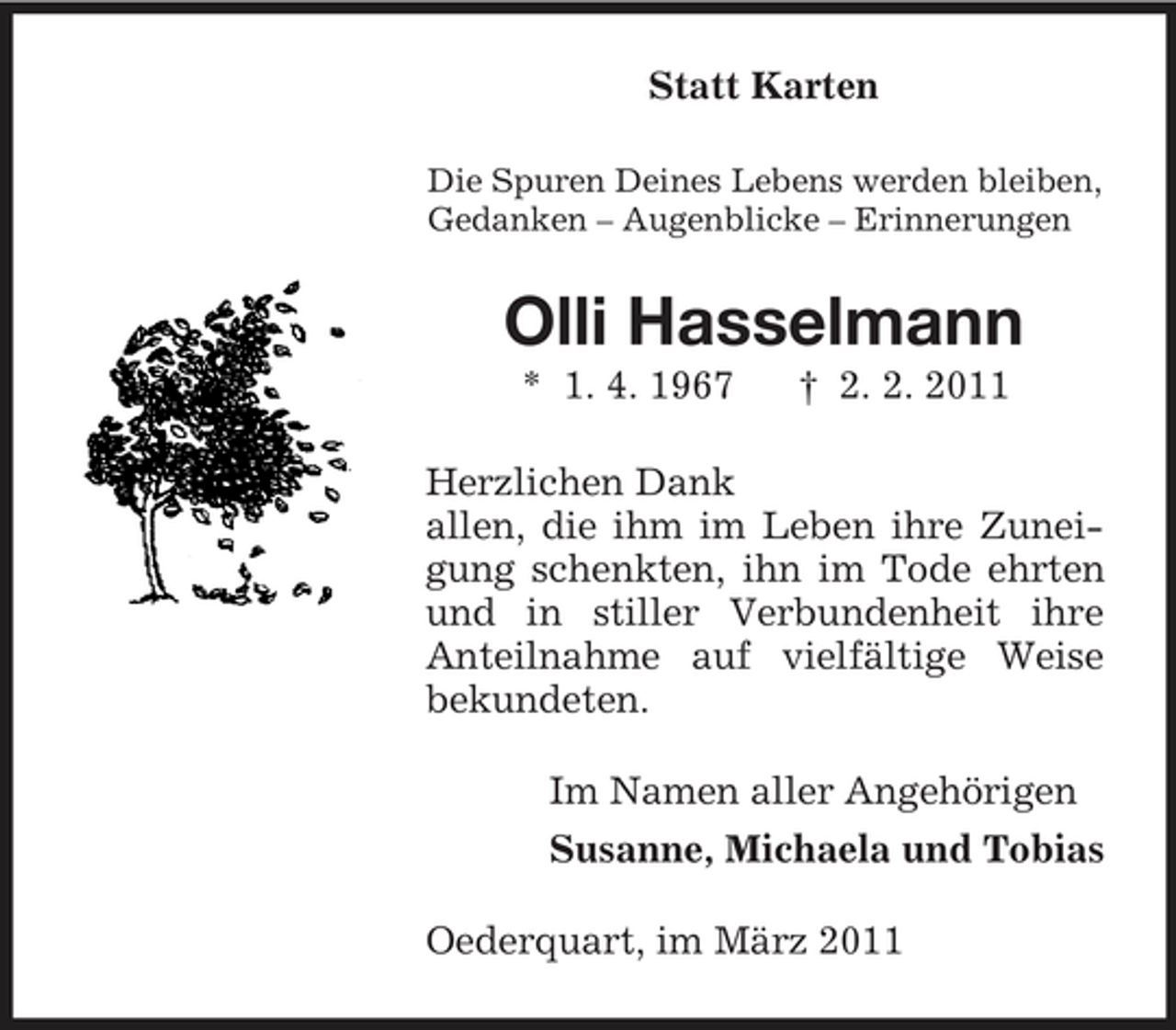<p>Statt Karten<br />Die Spuren Deines Lebens werden bleiben, Gedanken – Augenblicke – Erinnerungen</p><p>Olli Hasselmann<br />* 1. 4. 1967 † 2. 2. 2011 Herzlichen Dank allen, die ihm im Leben ihre Zuneigung schenkten, ihn im Tode ehrten und in stiller Verbundenheit ihre Anteilnahme auf vielfältige Weise bekundeten. Im Namen aller Angehörigen Susanne, Michaela und Tobias Oederquart, im März 2011</p>