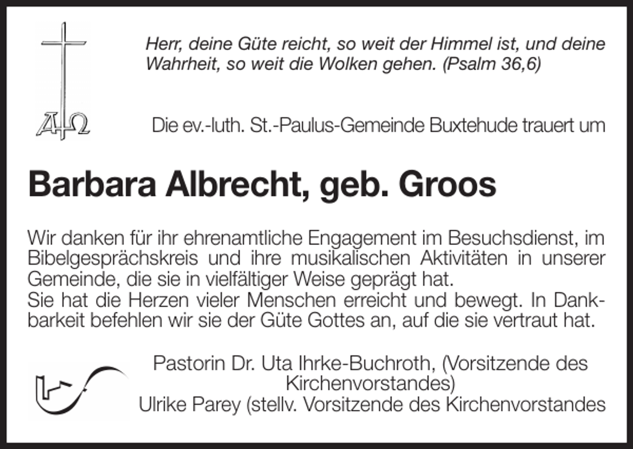 <p>Herr, deine Güte reicht, so weit der Himmel ist, und deine Wahrheit, so weit die Wolken gehen. (Psalm 36,6)</p><p>Die ev.-luth. St.-Paulus-Gemeinde Buxtehude trauert um<br />Barbara Albrecht, geb. Groos<br />Wir danken für ihr ehrenamtliche Engagement im Besuchsdienst, im Bibelgesprächskreis und ihre musikalischen Aktivitäten in unserer<br />Gemeinde, die sie in vielfältiger Weise geprägt hat.<br />Sie hat die Herzen vieler Menschen erreicht und bewegt. In Dank-<br />barkeit befehlen wir sie der Güte Gottes an, auf die sie vertraut hat.<br />Pastorin Dr. Uta Ihrke-Buchroth, (Vorsitzende des Kirchenvorstandes)<br />Ulrike Parey (stellv. Vorsitzende des Kirchenvorstandes</p>