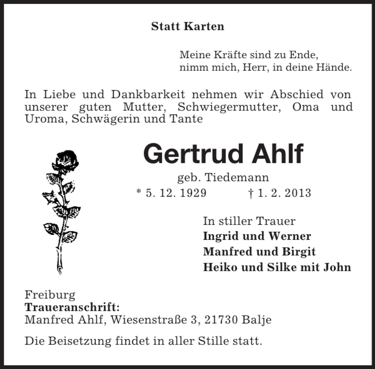 <p>Statt Karten<br />Meine Kräfte sind zu Ende,<br />nimm mich, Herr, in deine Hände.</p><p>In Liebe und Dankbarkeit nehmen wir Abschied von<br />unserer guten Mutter, Schwiegermutter, Oma und<br />Uroma, Schwägerin und Tante</p><p>Gertrud Ahlf<br />geb. Tiedemann<br />* 5. 12. 1929<br />† 1. 2. 2013<br />In stiller Trauer<br />Ingrid und Werner<br />Manfred und Birgit<br />Heiko und Silke mit John<br />Freiburg<br />Traueranschrift:<br />Manfred Ahlf, Wiesenstraße 3, 21730 Balje<br />Die Beisetzung findet in aller Stille statt.</p>