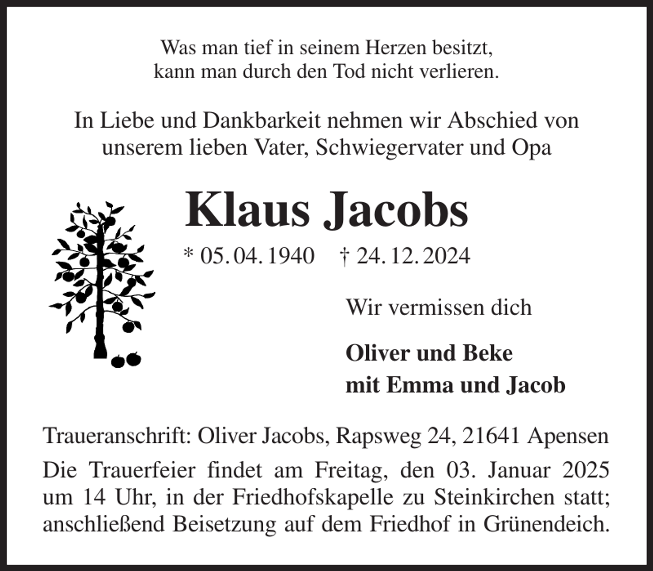 <p>Was man tief in seinem Herzen besitzt,<br />kann man durch den Tod nicht verlieren.<br />In Liebe und Dankbarkeit nehmen wir Abschied von<br />unserem lieben Vater, Schwiegervater und Opa<br />Klaus Jacobs<br />* 05. 04. 1940 † 24. 12. 2024<br />Wir vermissen dich<br />Oliver und Beke<br />mit Emma und Jacob<br />Traueranschrift: Oliver Jacobs, Rapsweg 24, 21641 Apensen<br />Die Trauerfeier findet am Freitag, den 03. Januar 2025<br />um 14 Uhr, in der Friedhofskapelle zu Steinkirchen statt;<br />anschließend Beisetzung auf dem Friedhof in Grünendeich.</p>
