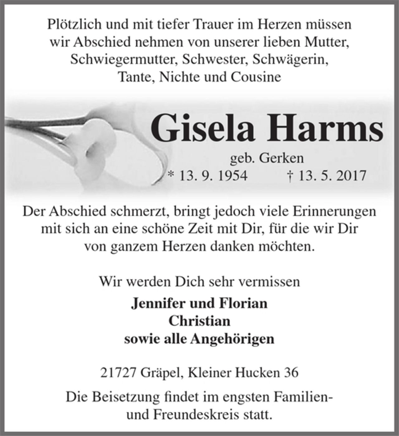 <p>Plötzlich und mit tiefer Trauer im Herzen müssen<br />wir Abschied nehmen von unserer lieben Mutter, Schwiegermutter, Schwester, Schwägerin,<br />Tante, Nichte und Cousine<br />Gisela Harms<br />geb. Gerken<br />* 13. 9. 1954 † 13. 5. 2017<br />Der Abschied schmerzt, bringt jedoch viele Erinnerungen mit sich an eine schöne Zeit mit Dir, für die wir Dir<br />von ganzem Herzen danken möchten.<br />Wir werden Dich sehr vermissen<br />Jennifer und Florian<br />Christian<br />sowie alle Angehörigen<br />21727 Gräpel, Kleiner Hucken 36<br />Die Beisetzung findet im engsten Familien-<br />und Freundeskreis statt.</p>