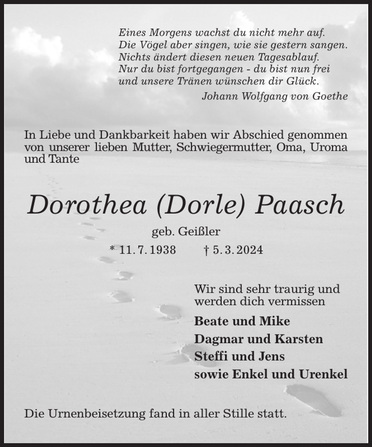 <p>Eines Morgens wachst du nicht mehr auf.<br />Die Vögel aber singen, wie sie gestern sangen.<br />Nichts ändert diesen neuen Tagesablauf.<br />Nur du bist fortgegangen - du bist nun frei<br />und unsere Tränen wünschen dir Glück.<br />Johann Wolfgang von Goethe<br />In Liebe und Dankbarkeit haben wir Abschied genommen<br />von unserer lieben Mutter, Schwiegermutter, Oma, Uroma und Tante<br />Dorothea (Dorle) Paasch<br />geb. Geißler<br />* 11. 7. 1938 † 5. 3. 2024<br />Wir sind sehr traurig und<br />werden dich vermissen<br />Beate und Mike<br />Dagmar und Karsten<br />Steffi und Jens<br />sowie Enkel und Urenkel<br />Die Urnenbeisetzung fand in aller Stille statt.</p>