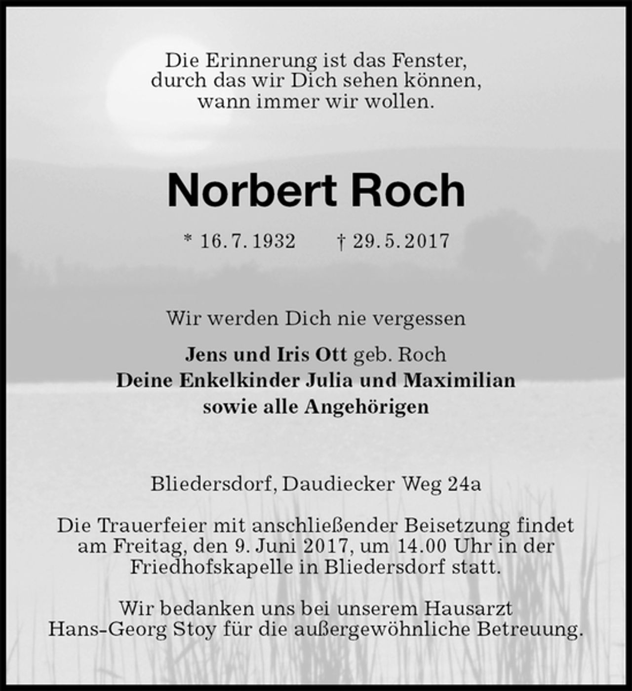 <p>Die Erinnerung ist das Fenster,<br />durch das wir Dich sehen können,<br />wann immer wir wollen.<br />Norbert Roch<br />* 16. 7. 1932 † 29. 5. 2017<br />Wir werden Dich nie vergessen<br />Jens und Iris Ott geb. Roch<br />Deine Enkelkinder Julia und Maximilian<br />sowie alle Angehörigen<br />Bliedersdorf, Daudiecker Weg 24a</p><p>Die Trauerfeier mit anschließender Beisetzung findet am Freitag, den 9. Juni 2017, um 14.00 Uhr in der<br />Friedhofskapelle in Bliedersdorf statt.<br />Wir bedanken uns bei unserem Hausarzt<br />Hans-Georg Stoy für die außergewöhnliche Betreuung.</p>