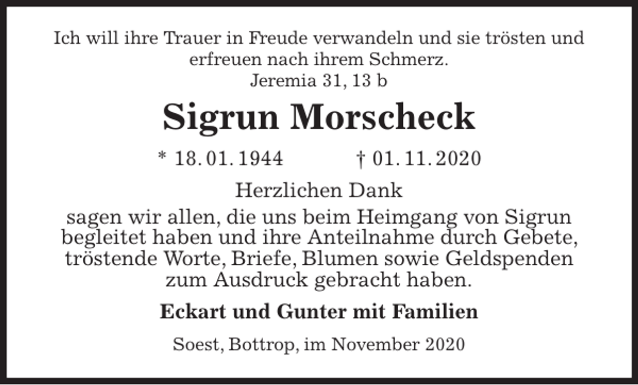 <p>Ich will ihre Trauer in Freude verwandeln und sie trösten und erfreuen nach ihrem Schmerz.<br />Jeremia 31, 13 b<br />Sigrun Morscheck<br />* 18. 01. 1944 † 01. 11. 2020<br />Herzlichen Dank<br />sagen wir allen, die uns beim Heimgang von Sigrun<br />begleitet haben und ihre Anteilnahme durch Gebete, tröstende Worte, Briefe, Blumen sowie Geldspenden zum Ausdruck gebracht haben.<br />Eckart und Gunter mit Familien<br />Soest, Bottrop, im November 2020</p>