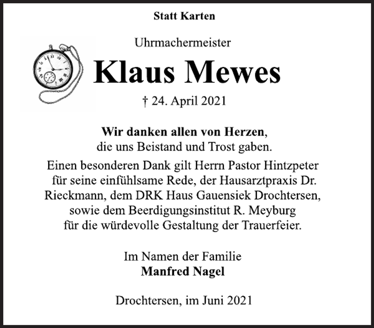 <p>Statt Karten</p>
<p>Uhrmachermeister</p>
<p>Klaus Mewes</p>
<p>† 24. April 2021</p>
<p>Wir danken allen von Herzen,<br />die uns Beistand und Trost gaben.<br />Einen besonderen Dank gilt Herrn Pastor Hintzpeter<br />für seine einfühlsame Rede, der Hausarztpraxis Dr.<br />Rieckmann, dem DRK Haus Gauensiek Drochtersen,<br />sowie dem Beerdigungsinstitut R. Meyburg<br />für die würdevolle Gestaltung der Trauerfeier.</p>
<p>Im Namen der Familie</p>
<p>Manfred Nagel</p>
<p>Drochtersen, im Juni 2021</p>