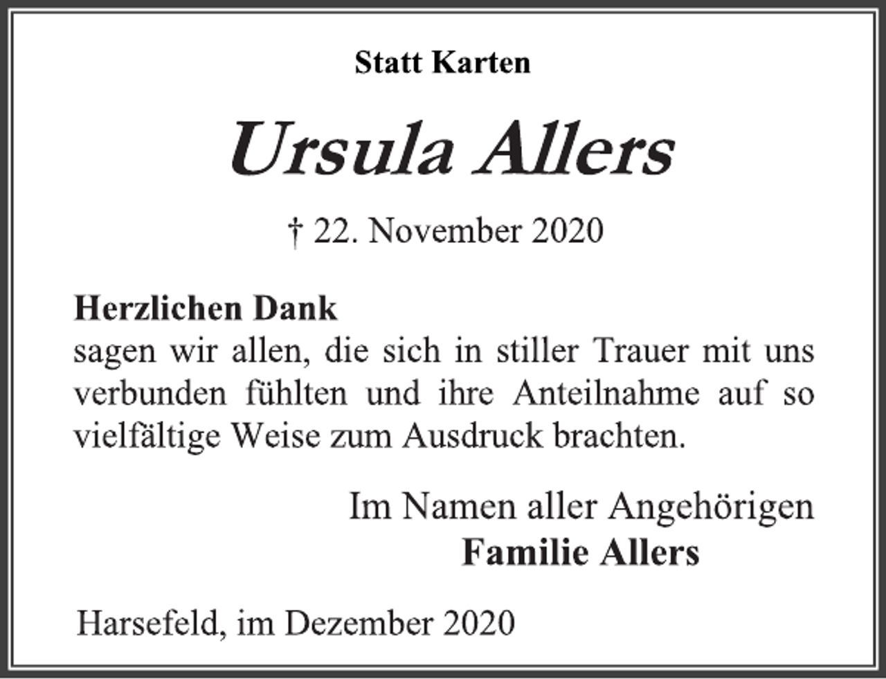 <p>Statt Karten<br />Ursula Allers<br />† 22. November 2020<br />Herzlichen Dank<br />sagen wir allen, die sich in stiller Trauer mit uns verbunden fühlten und ihre Anteilnahme auf so vielfältige Weise zum Ausdruck brachten.<br />Im Namen aller Angehörigen<br />Familie Allers<br />Harsefeld, im Dezember 2020</p>