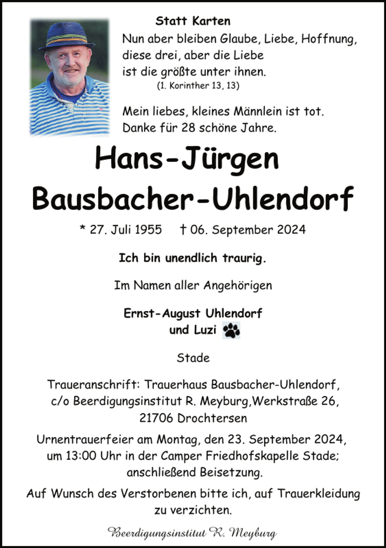 <p>Statt Karten<br />Nun aber bleiben Glaube, Liebe, Hoffnung,<br />diese drei, aber die Liebe<br />ist die größte unter ihnen.<br />(1. Korinther 13, 13)</p><p>Mein liebes, kleines Männlein ist tot.<br />Danke für 28 schöne Jahre.</p><p>Hans-Jürgen<br />Bausbacher-Uhlendorf<br />* 27. Juli 1955</p><p>† 06. September 2024</p><p>Ich bin unendlich traurig.<br />Im Namen aller Angehörigen<br />Ernst-August Uhlendorf<br />und Luzi<br />Stade<br />Traueranschrift: Trauerhaus Bausbacher-Uhlendorf,<br />c/o Beerdigungsinstitut R. Meyburg,Werkstraße 26,<br />21706 Drochtersen<br />Urnentrauerfeier am Montag, den 23. September 2024,<br />um 13:00 Uhr in der Camper Friedhofskapelle Stade;<br />anschließend Beisetzung.<br />Auf Wunsch des Verstorbenen bitte ich, auf Trauerkleidung<br />zu verzichten.</p><p>Beerdigungsinstitut R. Meyburg</p>