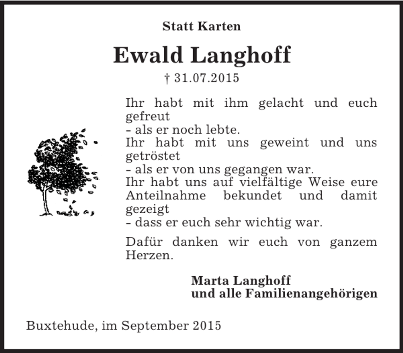 <p>Statt Karten<br />Ewald Langhoff<br />† 31.07.2015<br />Ihr habt mit ihm gelacht und euch<br />gefreut<br />- als er noch lebte.<br />Ihr habt mit uns geweint und uns<br />getröstet<br />- als er von uns gegangen war.<br />Ihr habt uns auf vielfältige Weise eure Anteilnahme bekundet und damit<br />gezeigt<br />- dass er euch sehr wichtig war.<br />Dafür danken wir euch von ganzem Herzen.<br />Marta Langhoff<br />und alle Familienangehörigen<br />Buxtehude, im September 2015</p>