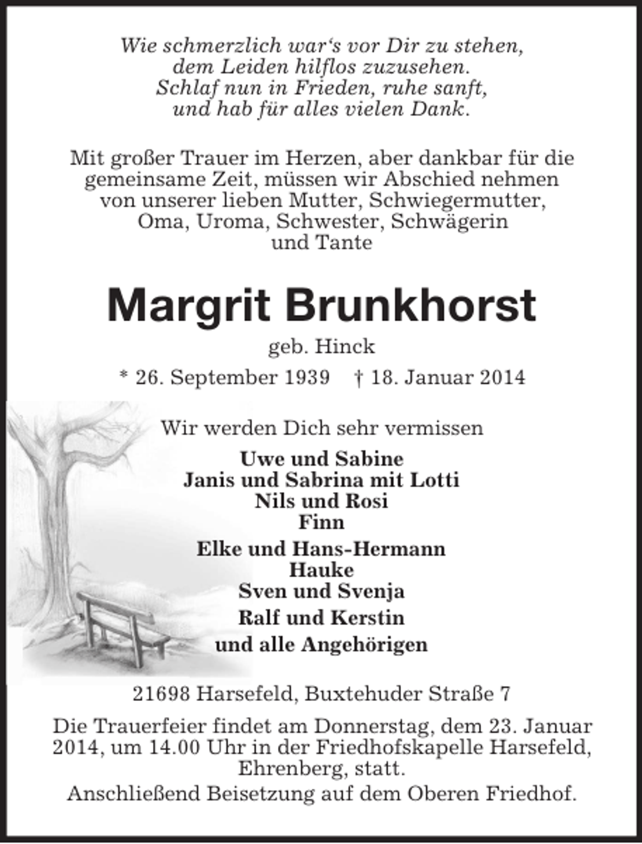 <p>Wie schmerzlich war‘s vor Dir zu stehen,<br />dem Leiden hilflos zuzusehen.<br />Schlaf nun in Frieden, ruhe sanft,<br />und hab für alles vielen Dank.<br />Mit großer Trauer im Herzen, aber dankbar für die<br />gemeinsame Zeit, müssen wir Abschied nehmen<br />von unserer lieben Mutter, Schwiegermutter,<br />Oma, Uroma, Schwester, Schwägerin<br />und Tante<br />Margrit Brunkhorst<br />geb. Hinck<br />* 26. September 1939 † 18. Januar 2014<br />Wir werden Dich sehr vermissen<br />Uwe und Sabine<br />Janis und Sabrina mit Lotti<br />Nils und Rosi<br />Finn<br />Elke und Hans-Hermann<br />Hauke<br />Sven und Svenja<br />Ralf und Kerstin<br />und alle Angehörigen<br />21698 Harsefeld, Buxtehuder Straße 7<br />Die Trauerfeier findet am Donnerstag, dem 23. Januar<br />2014, um 14.00 Uhr in der Friedhofskapelle Harsefeld,<br />Ehrenberg, statt.<br />Anschließend Beisetzung auf dem Oberen Friedhof.</p>