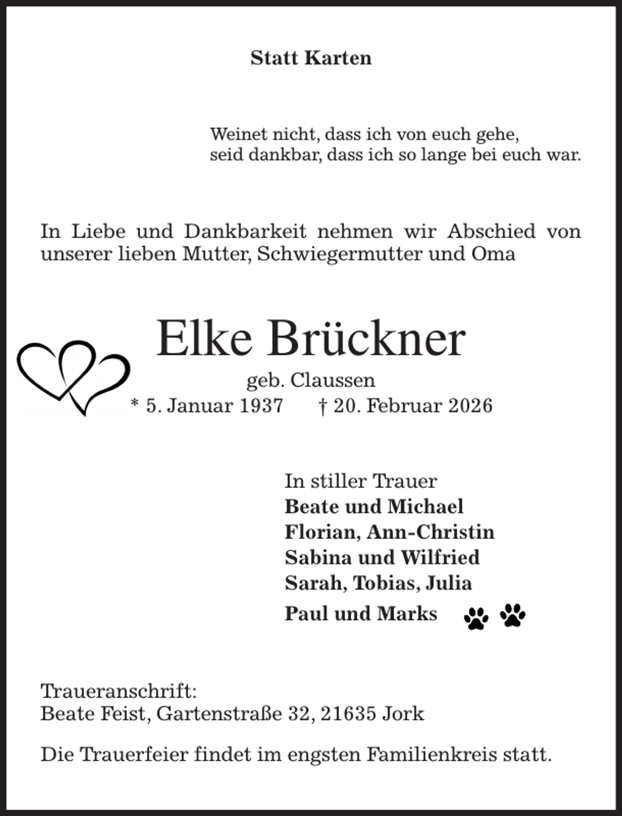 <p>Statt Karten<br />Weinet nicht, dass ich von euch gehe,<br />seid dankbar, dass ich so lange bei euch war.<br />In Liebe und Dankbarkeit nehmen wir Abschied von unserer lieben Mutter, Schwiegermutter und Oma<br />Elke Brückner<br />geb. Claussen<br />* 5. Januar 1937 † 20. Februar 2026<br />In stiller Trauer<br />Beate und Michael<br />Florian, Ann-Christin<br />Sabina und Wilfried<br />Sarah, Tobias, Julia<br />Paul und Marks<br />Traueranschrift:<br />Beate Feist, Gartenstraße 32, 21635 Jork</p><p>Die Trauerfeier findet im engsten Familienkreis statt.</p>