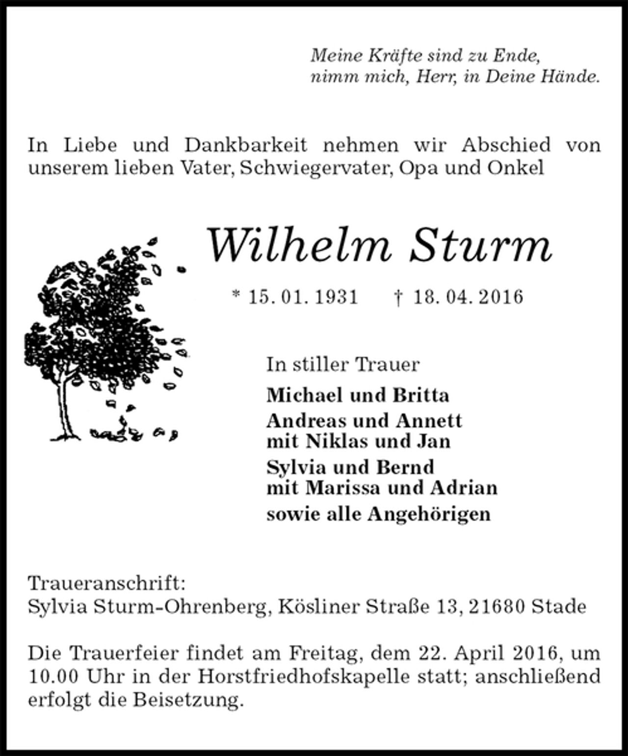 <p>Meine Kräfte sind zu Ende,<br />nimm mich, Herr, in Deine Hände.<br />In Liebe und Dankbarkeit nehmen wir Abschied von<br />unserem lieben Vater, Schwiegervater, Opa und Onkel<br />Wilhelm Sturm<br />* 15. 01. 1931 † 18. 04. 2016<br />In stiller Trauer<br />Michael und Britta<br />Andreas und Annett<br />mit Niklas und Jan<br />Sylvia und Bernd<br />mit Marissa und Adrian<br />sowie alle Angehörigen<br />Traueranschrift:<br />Sylvia Sturm-Ohrenberg, Kösliner Straße 13, 21680 Stade</p>
<p>Die Trauerfeier findet am Freitag, dem 22. April 2016, um 10.00 Uhr in der Horstfriedhofskapelle statt; anschließend erfolgt die Beisetzung.</p>