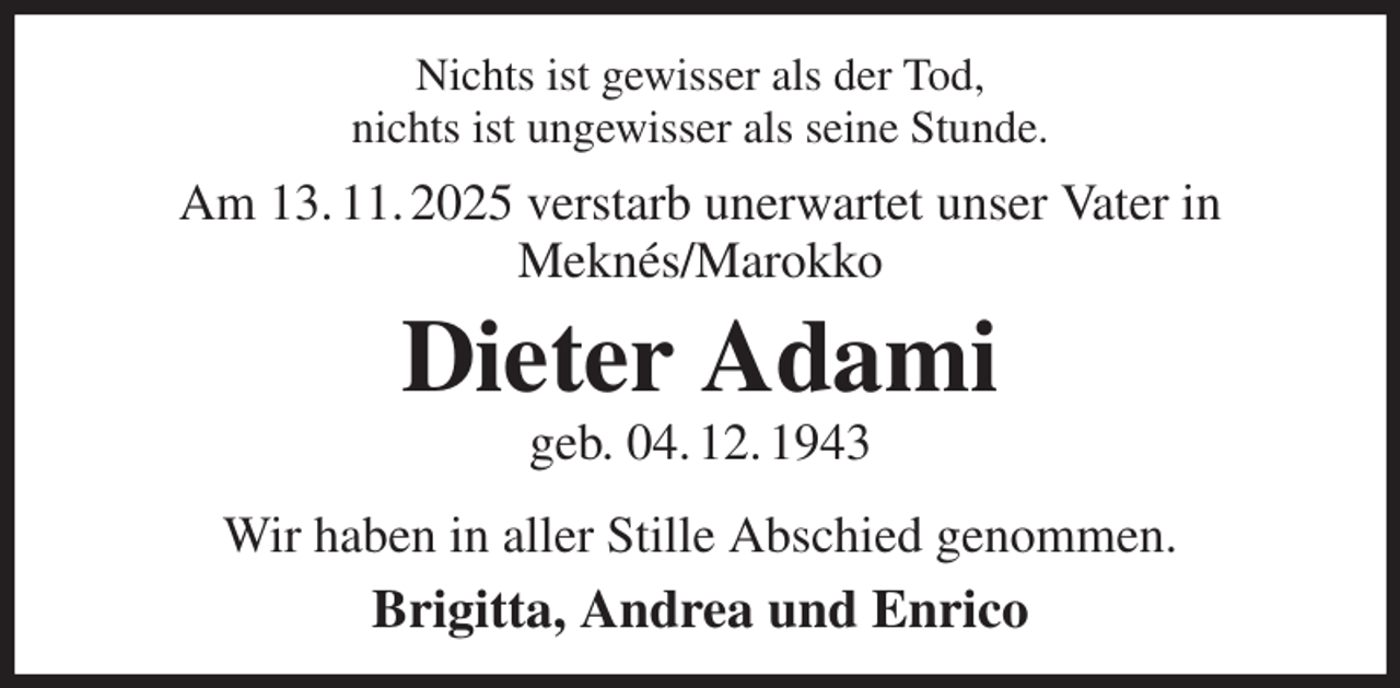 <p>Nichts ist gewisser als der Tod,<br />nichts ist ungewisser als seine Stunde.<br />Am 13. 11. 2025 verstarb unerwartet unser Vater in<br />Meknés/Marokko<br />Dieter Adami<br />geb. 04. 12. 1943<br />Wir haben in aller Stille Abschied genommen.<br />Brigitta, Andrea und Enrico</p>