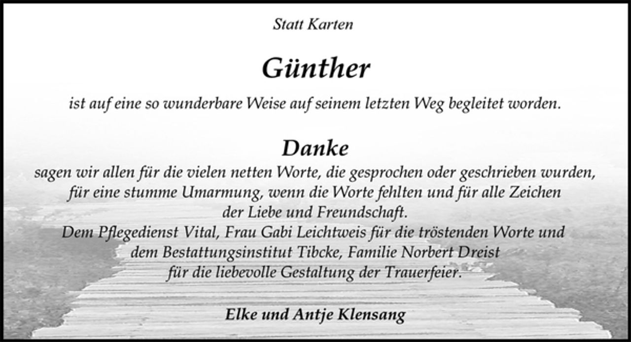 <p>Statt Karten</p><p>Günther</p><p>ist auf eine so wunderbare Weise auf seinem letzten Weg begleitet worden.</p><p>Danke</p><p>sagen wir allen für die vielen netten Worte, die gesprochen oder geschrieben wurden,<br />für eine stumme Umarmung, wenn die Worte fehlten und für alle Zeichen<br />der Liebe und Freundschaft.<br />Dem Pflegedienst Vital, Frau Gabi Leichtweis für die tröstenden Worte und<br />dem Bestattungsinstitut Tibcke, Familie Norbert Dreist<br />für die liebevolle Gestaltung der Trauerfeier.</p><p>Elke und Antje Klensang</p>